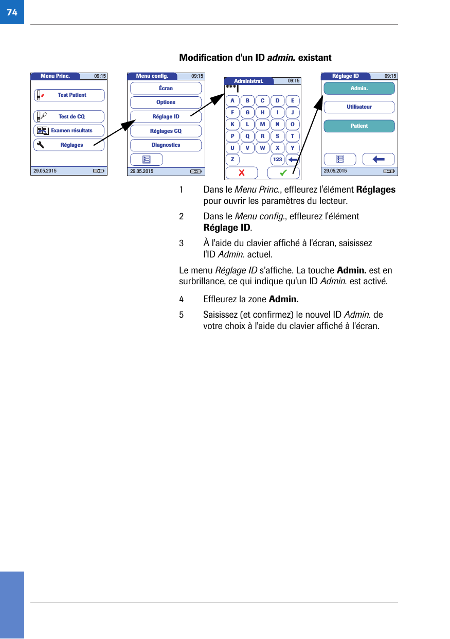 74Modification d&apos;un ID admin. existant 1 Dans le Menu Princ., effleurez l&apos;élément Réglages pour ouvrir les paramètres du lecteur.2 Dans le Menu config., effleurez l&apos;élément Réglage ID.3 À l&apos;aide du clavier affiché à l&apos;écran, saisissez l&apos;ID Admin. actuel.Le menu Réglage ID s’affiche. La touche Admin. est en surbrillance, ce qui indique qu&apos;un ID Admin. est activé.4 Effleurez la zone Admin. 5 Saisissez (et confirmez) le nouvel ID Admin. de votre choix à l&apos;aide du clavier affiché à l&apos;écran.Administrat.A***|BCDEFGHI JKLMNOPQRSTUVWXYZ 12309:15Réglage ID 09:1529.05.2015PatientUtilisateurAdmin.Menu conﬁ g. 09:1529.05.2015Réglages CQRéglage IDDiagnosticsOptionsÉcranMenu Princ. 09:1529.05.2015Test de CQExamen résultatsRéglagesTest Patient