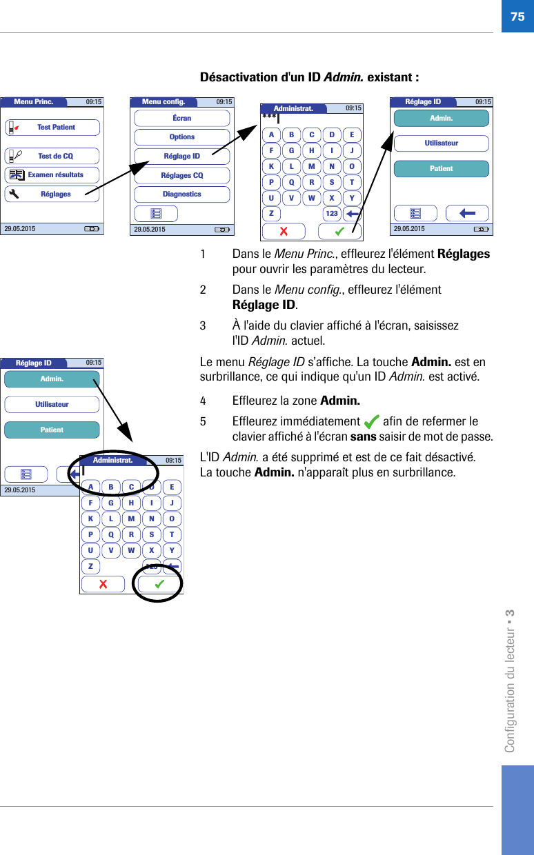 Configuration du lecteur • 375Désactivation d&apos;un ID Admin. existant : 1 Dans le Menu Princ., effleurez l&apos;élément Réglages pour ouvrir les paramètres du lecteur.2 Dans le Menu config., effleurez l&apos;élément Réglage ID.3 À l&apos;aide du clavier affiché à l&apos;écran, saisissez l&apos;ID Admin. actuel.Le menu Réglage ID s’affiche. La touche Admin. est en surbrillance, ce qui indique qu&apos;un ID Admin. est activé.4 Effleurez la zone Admin. 5 Effleurez immédiatement   afin de refermer le clavier affiché à l&apos;écran sans saisir de mot de passe.L&apos;ID Admin. a été supprimé et est de ce fait désactivé. La touche Admin. n&apos;apparaît plus en surbrillance. Administrat.A***|BCDEFGHI JKLMNOPQRSTUVWXYZ 12309:15Réglage ID 09:1529.05.2015PatientUtilisateurAdmin.Menu conﬁ g. 09:1529.05.2015Réglages CQRéglage IDDiagnosticsOptionsÉcranMenu Princ. 09:1529.05.2015Test de CQExamen résultatsRéglagesTest PatientRéglage ID 09:1529.05.2015PatientUtilisateurAdmin.Administrat.A|BCDEFGHI JKLMNOPQRSTUVWXYZ 12309:15