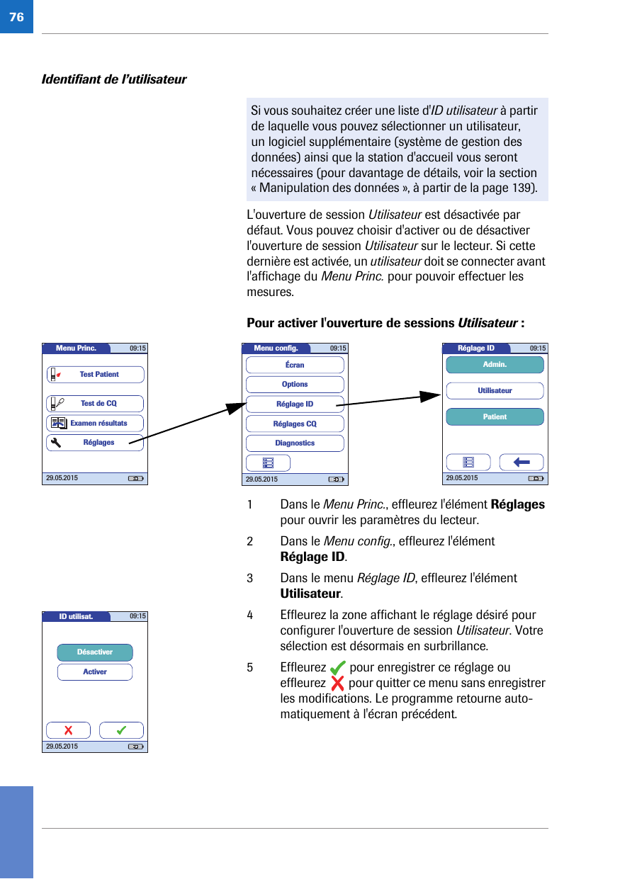 76Identifiant de l’utilisateur L&apos;ouverture de session Utilisateur est désactivée par défaut. Vous pouvez choisir d&apos;activer ou de désactiver l&apos;ouverture de session Utilisateur sur le lecteur. Si cette dernière est activée, un utilisateur doit se connecter avant l&apos;affichage du Menu Princ. pour pouvoir effectuer les mesures. Pour activer l&apos;ouverture de sessions Utilisateur : 1 Dans le Menu Princ., effleurez l&apos;élément Réglages pour ouvrir les paramètres du lecteur. 2 Dans le Menu config., effleurez l&apos;élément Réglage ID. 3 Dans le menu Réglage ID, effleurez l&apos;élément Utilisateur.4 Effleurez la zone affichant le réglage désiré pour configurer l&apos;ouverture de session Utilisateur. Votre sélection est désormais en surbrillance.5 Effleurez   pour enregistrer ce réglage ou effleurez   pour quitter ce menu sans enregistrer les modifications. Le programme retourne auto-matiquement à l&apos;écran précédent.Si vous souhaitez créer une liste d&apos;ID utilisateur à partir de laquelle vous pouvez sélectionner un utilisateur, un logiciel supplémentaire (système de gestion des données) ainsi que la station d&apos;accueil vous seront nécessaires (pour davantage de détails, voir la section « Manipulation des données », à partir de la page 139). Réglage ID 09:1529.05.2015PatientUtilisateurAdmin.Menu conﬁ g. 09:1529.05.2015Réglages CQRéglage IDDiagnosticsOptionsÉcranMenu Princ. 09:1529.05.2015Test de CQExamen résultatsRéglagesTest PatientID utilisat. 09:1529.05.2015DésactiverActiver