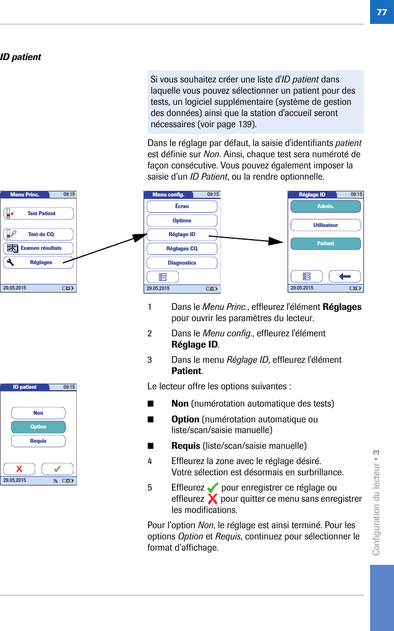 Configuration du lecteur • 377ID patient Dans le réglage par défaut, la saisie d&apos;identifiants patient est définie sur Non. Ainsi, chaque test sera numéroté de façon consécutive. Vous pouvez également imposer la saisie d’un ID Patient, ou la rendre optionnelle. 1 Dans le Menu Princ., effleurez l&apos;élément Réglages pour ouvrir les paramètres du lecteur. 2 Dans le Menu config., effleurez l&apos;élément Réglage ID. 3 Dans le menu Réglage ID, effleurez l&apos;élément Patient.Le lecteur offre les options suivantes :■Non (numérotation automatique des tests)■Option (numérotation automatique ou liste/scan/saisie manuelle)■Requis (liste/scan/saisie manuelle)4 Effleurez la zone avec le réglage désiré. Votre sélection est désormais en surbrillance.5 Effleurez   pour enregistrer ce réglage ou effleurez   pour quitter ce menu sans enregistrer les modifications.Pour l’option Non, le réglage est ainsi terminé. Pour les options Option et Requis, continuez pour sélectionner le format d’affichage. Si vous souhaitez créer une liste d&apos;ID patient dans laquelle vous pouvez sélectionner un patient pour des tests, un logiciel supplémentaire (système de gestion des données) ainsi que la station d&apos;accueil seront nécessaires (voir page 139). Réglage ID 09:1529.05.2015PatientUtilisateurAdmin.Menu conﬁ g. 09:1529.05.2015Réglages CQRéglage IDDiagnosticsOptionsÉcranMenu Princ. 09:1529.05.2015Test de CQExamen résultatsRéglagesTest PatientID patient 09:1529.05.2015NonOptionRequis