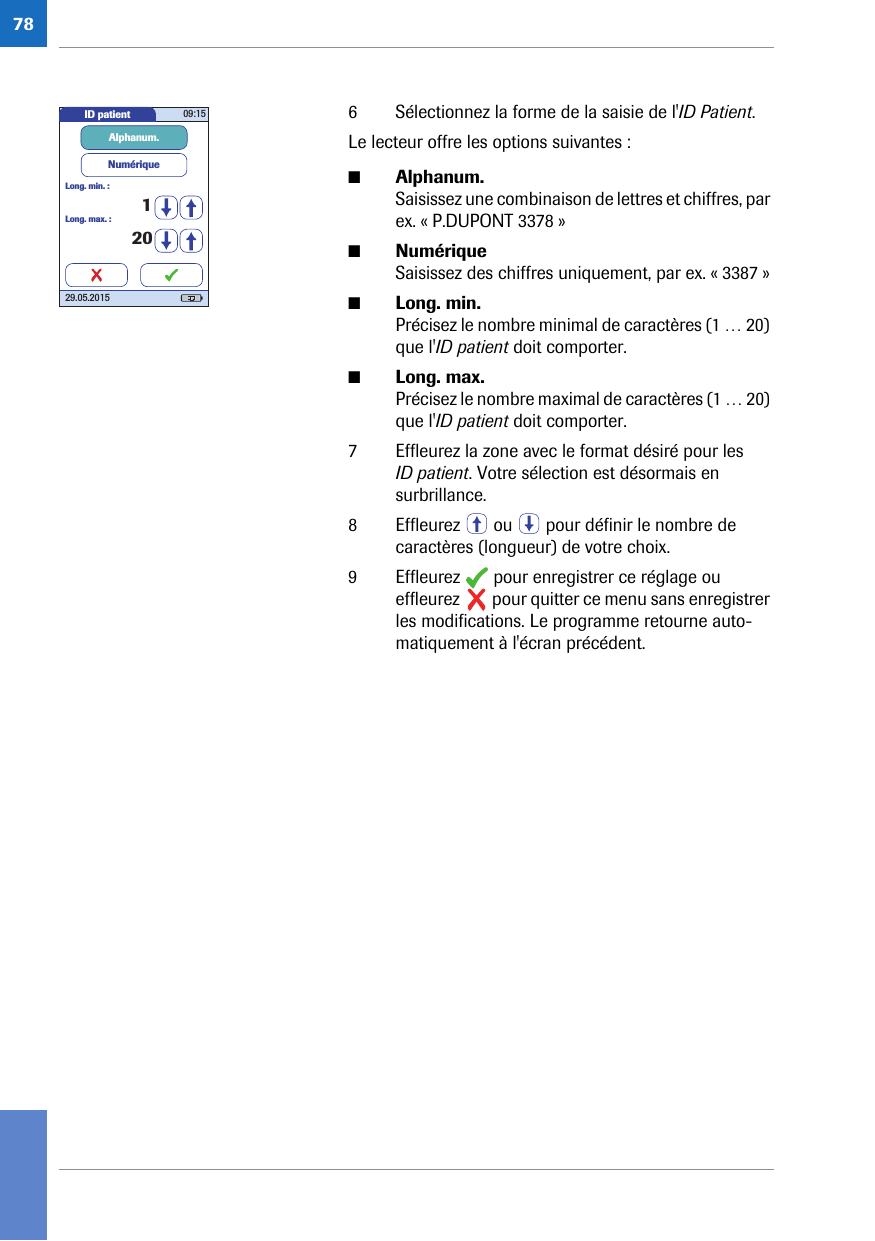 786 Sélectionnez la forme de la saisie de l&apos;ID Patient.Le lecteur offre les options suivantes :■Alphanum. Saisissez une combinaison de lettres et chiffres, par ex. « P.DUPONT 3378 »■Numérique Saisissez des chiffres uniquement, par ex. « 3387 »■Long. min. Précisez le nombre minimal de caractères (1 … 20) que l&apos;ID patient doit comporter.■Long. max. Précisez le nombre maximal de caractères (1 … 20) que l&apos;ID patient doit comporter.7 Effleurez la zone avec le format désiré pour les ID patient. Votre sélection est désormais en surbrillance.8 Effleurez   ou   pour définir le nombre de caractères (longueur) de votre choix.9 Effleurez   pour enregistrer ce réglage ou effleurez   pour quitter ce menu sans enregistrer les modifications. Le programme retourne auto-matiquement à l&apos;écran précédent. ID patient 09:1529.05.2015Long. max. :NumériqueAlphanum.20Long. min. :1