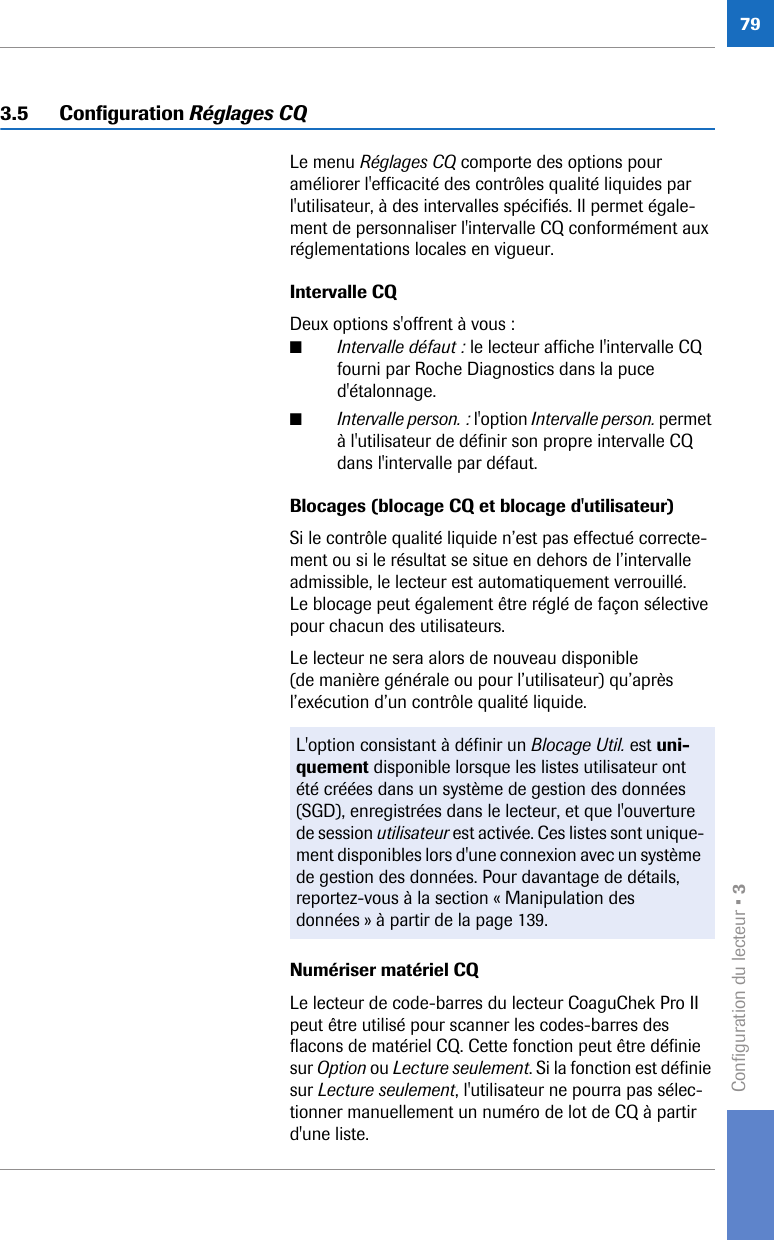 Configuration du lecteur • 3793.5 Configuration Réglages CQLe menu Réglages CQ comporte des options pour améliorer l&apos;efficacité des contrôles qualité liquides par l&apos;utilisateur, à des intervalles spécifiés. Il permet égale-ment de personnaliser l&apos;intervalle CQ conformément aux réglementations locales en vigueur. Intervalle CQ Deux options s&apos;offrent à vous :■Intervalle défaut : le lecteur affiche l&apos;intervalle CQ fourni par Roche Diagnostics dans la puce d&apos;étalonnage. ■Intervalle person. : l&apos;option Intervalle person. permet à l&apos;utilisateur de définir son propre intervalle CQ dans l&apos;intervalle par défaut.Blocages (blocage CQ et blocage d&apos;utilisateur) Si le contrôle qualité liquide n’est pas effectué correcte-ment ou si le résultat se situe en dehors de l’intervalle admissible, le lecteur est automatiquement verrouillé. Le blocage peut également être réglé de façon sélective pour chacun des utilisateurs.Le lecteur ne sera alors de nouveau disponible (de manière générale ou pour l’utilisateur) qu’après l’exécution d’un contrôle qualité liquide.Numériser matériel CQLe lecteur de code-barres du lecteur CoaguChek Pro II peut être utilisé pour scanner les codes-barres des flacons de matériel CQ. Cette fonction peut être définie sur Option ou Lecture seulement. Si la fonction est définie sur Lecture seulement, l&apos;utilisateur ne pourra pas sélec-tionner manuellement un numéro de lot de CQ à partir d&apos;une liste.L&apos;option consistant à définir un Blocage Util. est uni-quement disponible lorsque les listes utilisateur ont été créées dans un système de gestion des données (SGD), enregistrées dans le lecteur, et que l&apos;ouverture de session utilisateur est activée. Ces listes sont unique-ment disponibles lors d&apos;une connexion avec un système de gestion des données. Pour davantage de détails, reportez-vous à la section « Manipulation des données » à partir de la page 139.