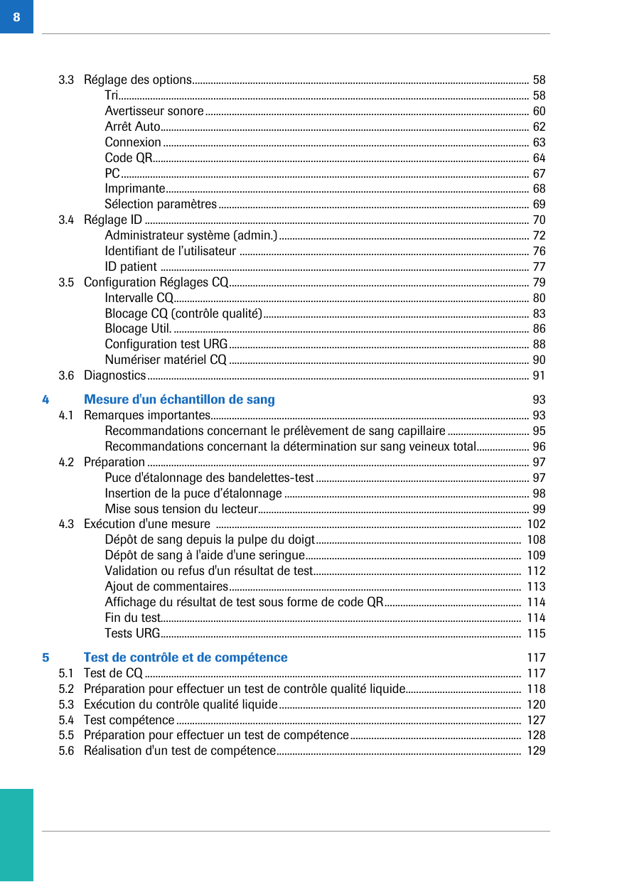 83.3 Réglage des options................................................................................................................................ 58Tri............................................................................................................................................................ 58Avertisseur sonore........................................................................................................................... 60Arrêt Auto............................................................................................................................................ 62Connexion ........................................................................................................................................... 63Code QR............................................................................................................................................... 64PC........................................................................................................................................................... 67Imprimante.......................................................................................................................................... 68Sélection paramètres...................................................................................................................... 693.4 Réglage ID .................................................................................................................................................. 70Administrateur système (admin.)............................................................................................... 72Identifiant de l’utilisateur .............................................................................................................. 76ID patient ............................................................................................................................................ 773.5 Configuration Réglages CQ.................................................................................................................. 79Intervalle CQ....................................................................................................................................... 80Blocage CQ (contrôle qualité)..................................................................................................... 83Blocage Util. ....................................................................................................................................... 86Configuration test URG.................................................................................................................. 88Numériser matériel CQ .................................................................................................................. 903.6 Diagnostics................................................................................................................................................. 914 Mesure d&apos;un échantillon de sang  934.1 Remarques importantes......................................................................................................................... 93Recommandations concernant le prélèvement de sang capillaire ............................... 95Recommandations concernant la détermination sur sang veineux total.................... 964.2 Préparation ................................................................................................................................................. 97Puce d&apos;étalonnage des bandelettes-test ................................................................................. 97Insertion de la puce d’étalonnage ............................................................................................. 98Mise sous tension du lecteur....................................................................................................... 994.3 Exécution d&apos;une mesure  ....................................................................................................................  102Dépôt de sang depuis la pulpe du doigt..............................................................................  108Dépôt de sang à l&apos;aide d&apos;une seringue..................................................................................  109Validation ou refus d&apos;un résultat de test............................................................................... 112Ajout de commentaires...............................................................................................................  113Affichage du résultat de test sous forme de code QR....................................................  114Fin du test.........................................................................................................................................  114Tests URG.........................................................................................................................................  1155 Test de contrôle et de compétence  1175.1 Test de CQ ............................................................................................................................................... 1175.2 Préparation pour effectuer un test de contrôle qualité liquide............................................  1185.3 Exécution du contrôle qualité liquide............................................................................................  1205.4 Test compétence ................................................................................................................................... 1275.5 Préparation pour effectuer un test de compétence.................................................................  1285.6 Réalisation d&apos;un test de compétence............................................................................................. 129