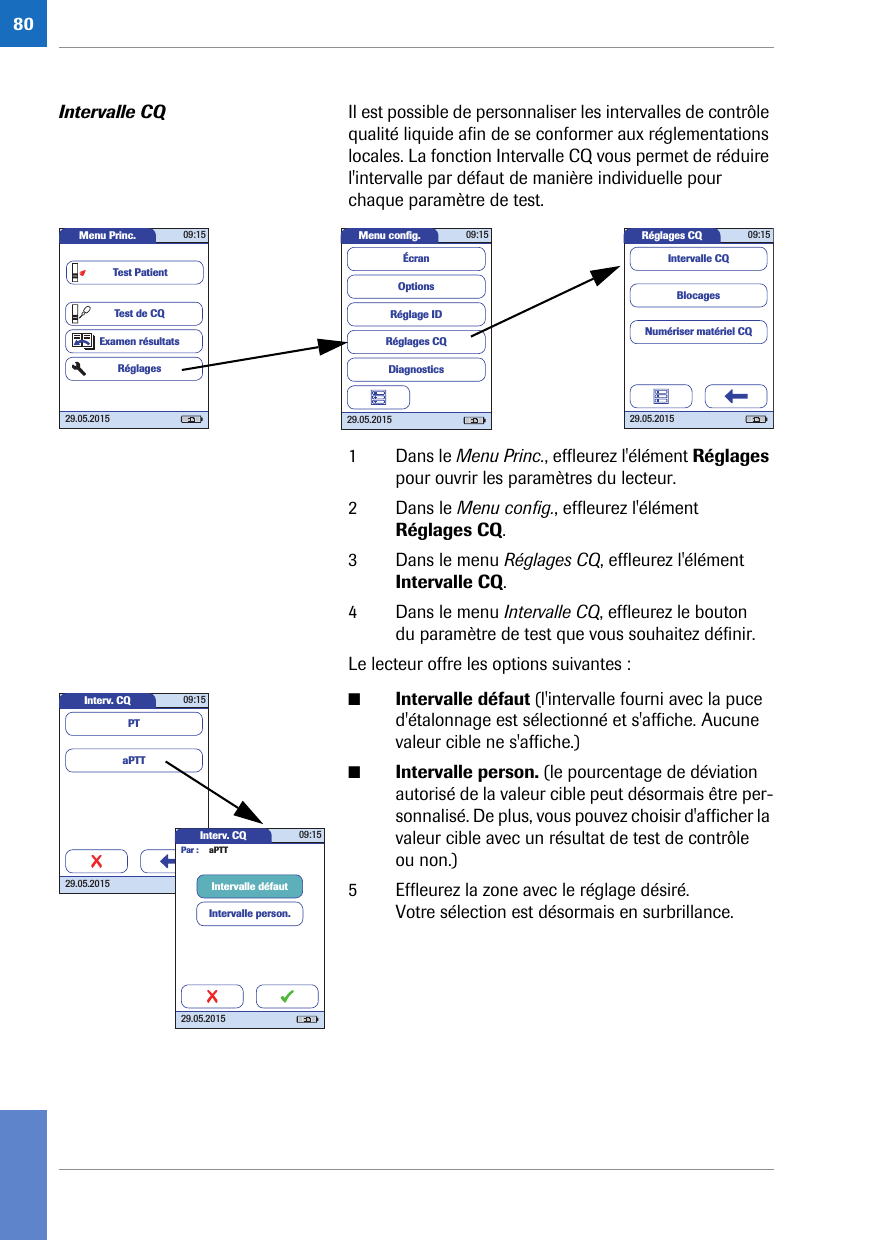 80Intervalle CQ  Il est possible de personnaliser les intervalles de contrôle qualité liquide afin de se conformer aux réglementations locales. La fonction Intervalle CQ vous permet de réduire l&apos;intervalle par défaut de manière individuelle pour chaque paramètre de test. 1 Dans le Menu Princ., effleurez l&apos;élément Réglages pour ouvrir les paramètres du lecteur. 2 Dans le Menu config., effleurez l&apos;élément Réglages CQ.3 Dans le menu Réglages CQ, effleurez l&apos;élément Intervalle CQ.4 Dans le menu Intervalle CQ, effleurez le bouton du paramètre de test que vous souhaitez définir.Le lecteur offre les options suivantes :■Intervalle défaut (l&apos;intervalle fourni avec la puce d&apos;étalonnage est sélectionné et s&apos;affiche. Aucune valeur cible ne s&apos;affiche.)■Intervalle person. (le pourcentage de déviation autorisé de la valeur cible peut désormais être per-sonnalisé. De plus, vous pouvez choisir d&apos;afficher la valeur cible avec un résultat de test de contrôle ou non.) 5 Effleurez la zone avec le réglage désiré. Votre sélection est désormais en surbrillance.Réglages CQ 09:1529.05.2015BlocagesNumériser matériel CQIntervalle CQMenu conﬁ g. 09:1529.05.2015Réglages CQRéglage IDDiagnosticsOptionsÉcranMenu Princ. 09:1529.05.2015Test de CQExamen résultatsRéglagesTest PatientInterv. CQ 09:1529.05.2015aPTTPTInterv. CQ 09:1529.05.2015Intervalle person.Intervalle défautPar : aPTT