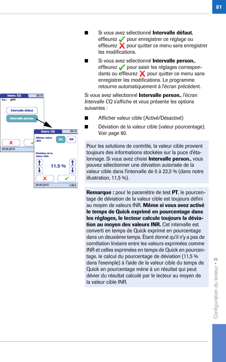 Configuration du lecteur • 381■Si vous avez sélectionné Intervalle défaut, effleurez   pour enregistrer ce réglage ou effleurez   pour quitter ce menu sans enregistrer les modifications.■Si vous avez sélectionné Intervalle person., effleurez   pour saisir les réglages correspon-dants ou effleurez   pour quitter ce menu sans enregistrer les modifications. Le programme retourne automatiquement à l&apos;écran précédent.Si vous avez sélectionné Intervalle person., l&apos;écran Intervalle CQ s&apos;affiche et vous présente les options suivantes : ■Afficher valeur cible (Activé/Désactivé)■Déviation de la valeur cible (valeur pourcentage). Voir page 80. Pour les solutions de contrôle, la valeur cible provient toujours des informations stockées sur la puce d&apos;éta-lonnage. Si vous avez choisi Intervalle person., vous pouvez sélectionner une déviation autorisée de la valeur cible dans l&apos;intervalle de 0 à 22,5 % (dans notre illustration, 11,5 %).Remarque : pour le paramètre de test PT, le pourcen-tage de déviation de la valeur cible est toujours défini au moyen de valeurs INR. Même si vous avez activé le temps de Quick exprimé en pourcentage dans les réglages, le lecteur calcule toujours la dévia-tion au moyen des valeurs INR. Cet intervalle est converti en temps de Quick exprimé en pourcentage dans un deuxième temps. Étant donné qu&apos;il n&apos;y a pas de corrélation linéaire entre les valeurs exprimées comme INR et celles exprimées en temps de Quick en pourcen-tage, le calcul du pourcentage de déviation (11,5 % dans l&apos;exemple) à l&apos;aide de la valeur cible du temps de Quick en pourcentage mène à un résultat qui peut dévier du résultat calculé par le lecteur au moyen de la valeur cible INR.Interv. CQ 09:1529.05.2015Intervalle person.Intervalle défautPar : aPTTInterv. CQ 09:1529.05.2015Déviation de la valeur cibleAfﬁ cher valeur cible On Off11.5 %