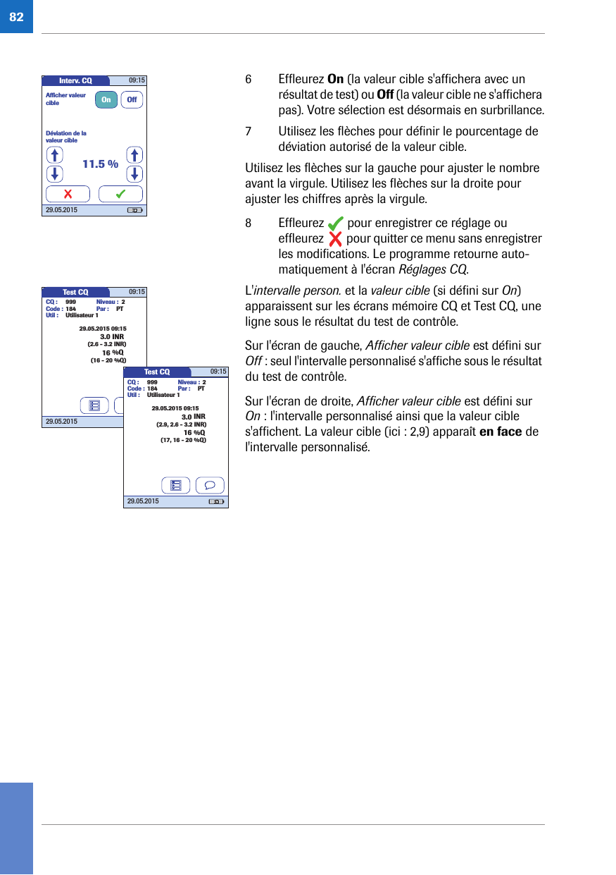 826 Effleurez On (la valeur cible s&apos;affichera avec un résultat de test) ou Off (la valeur cible ne s&apos;affichera pas). Votre sélection est désormais en surbrillance.7 Utilisez les flèches pour définir le pourcentage de déviation autorisé de la valeur cible.Utilisez les flèches sur la gauche pour ajuster le nombre avant la virgule. Utilisez les flèches sur la droite pour ajuster les chiffres après la virgule.8 Effleurez   pour enregistrer ce réglage ou effleurez   pour quitter ce menu sans enregistrer les modifications. Le programme retourne auto-matiquement à l&apos;écran Réglages CQ.L&apos;intervalle person. et la valeur cible (si défini sur On) apparaissent sur les écrans mémoire CQ et Test CQ, une ligne sous le résultat du test de contrôle.Sur l&apos;écran de gauche, Afficher valeur cible est défini sur Off : seul l&apos;intervalle personnalisé s&apos;affiche sous le résultat du test de contrôle.Sur l&apos;écran de droite, Afficher valeur cible est défini sur On : l&apos;intervalle personnalisé ainsi que la valeur cible s&apos;affichent. La valeur cible (ici : 2,9) apparaît en face de l&apos;intervalle personnalisé. Interv. CQ 09:1529.05.2015Déviation de la valeur cibleAfﬁ cher valeur cible On Off11.5 %Test CQ 09:1529.05.20153.0 INR29.05.2015 09:15CQ : 999Code : 184Util : Utilisateur 1Par : PTNiveau : 2(2.6 - 3.2 INR)16 %Q(16 - 20 %Q)Test CQ 09:1529.05.20153.0 INR29.05.2015 09:15CQ : 999Code : 184Util : Utilisateur 1Par : PTNiveau : 2(2.9, 2.6 - 3.2 INR)16 %Q(17, 16 - 20 %Q)