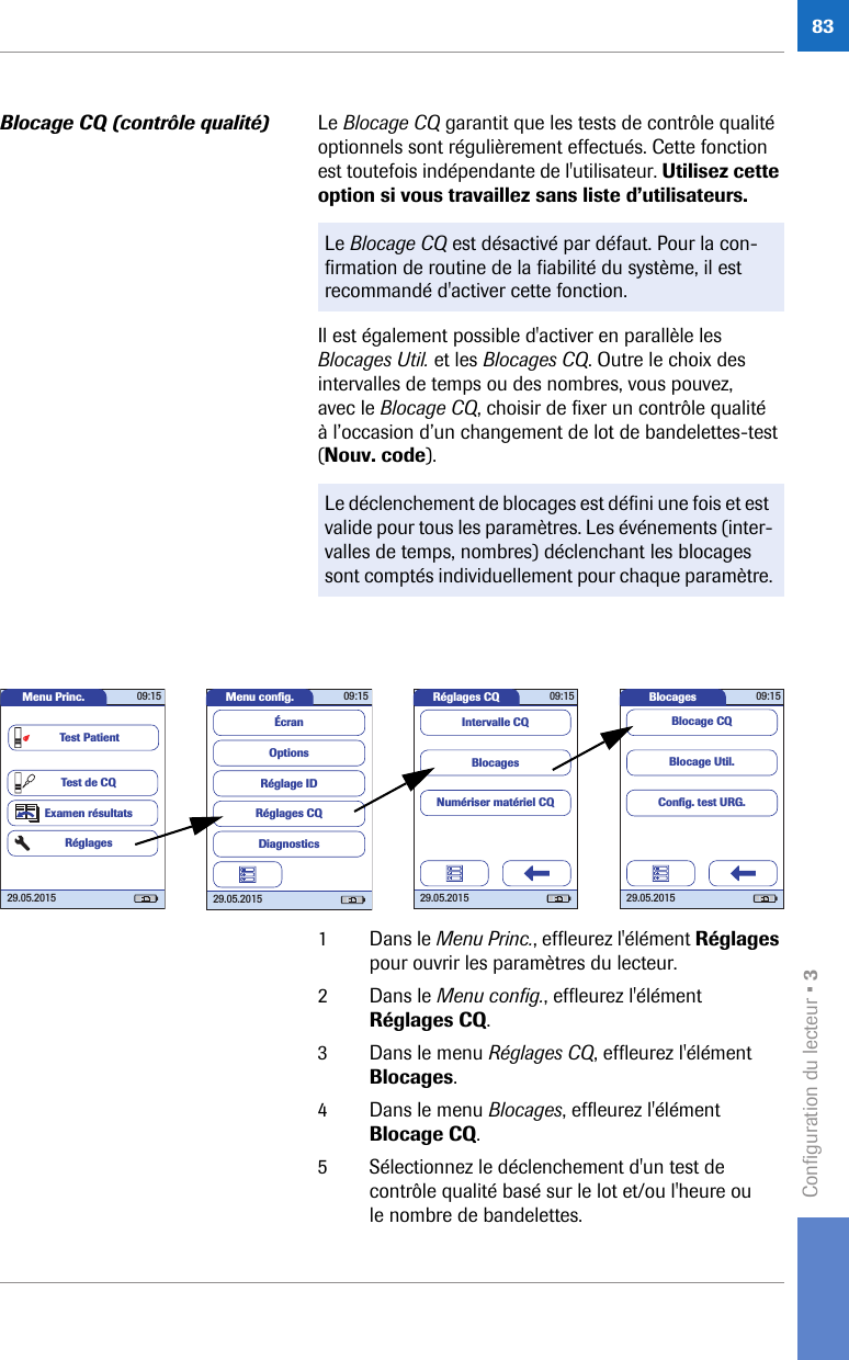 Configuration du lecteur • 383Blocage CQ (contrôle qualité) Le Blocage CQ garantit que les tests de contrôle qualité optionnels sont régulièrement effectués. Cette fonction est toutefois indépendante de l&apos;utilisateur. Utilisez cette option si vous travaillez sans liste d’utilisateurs. Il est également possible d&apos;activer en parallèle les Blocages Util. et les Blocages CQ. Outre le choix des intervalles de temps ou des nombres, vous pouvez, avec le Blocage CQ, choisir de fixer un contrôle qualité à l’occasion d’un changement de lot de bandelettes-test (Nouv. code). 1 Dans le Menu Princ., effleurez l&apos;élément Réglages pour ouvrir les paramètres du lecteur. 2 Dans le Menu config., effleurez l&apos;élément Réglages CQ.3 Dans le menu Réglages CQ, effleurez l&apos;élément Blocages.4 Dans le menu Blocages, effleurez l&apos;élément Blocage CQ.5 Sélectionnez le déclenchement d&apos;un test de contrôle qualité basé sur le lot et/ou l&apos;heure ou le nombre de bandelettes.Le Blocage CQ est désactivé par défaut. Pour la con-firmation de routine de la fiabilité du système, il est recommandé d&apos;activer cette fonction.Le déclenchement de blocages est défini une fois et est valide pour tous les paramètres. Les événements (inter-valles de temps, nombres) déclenchant les blocages sont comptés individuellement pour chaque paramètre.Réglages CQ 09:1529.05.2015BlocagesNumériser matériel CQIntervalle CQMenu conﬁ g. 09:1529.05.2015Réglages CQRéglage IDDiagnosticsOptionsÉcranMenu Princ. 09:1529.05.2015Test de CQExamen résultatsRéglagesTest PatientBlocages 09:1529.05.2015Blocage Util.Blocage CQConﬁ g. test URG.