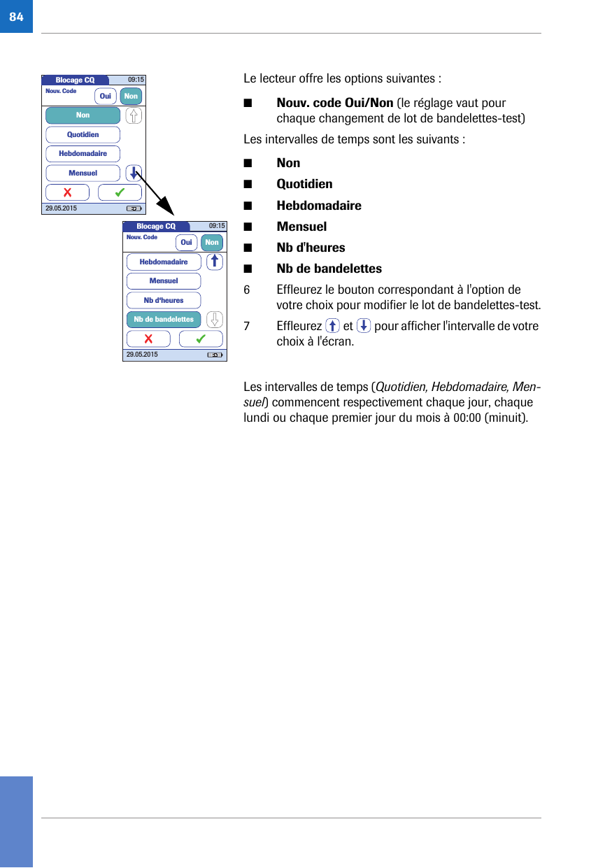 84Le lecteur offre les options suivantes :■Nouv. code Oui/Non (le réglage vaut pour chaque changement de lot de bandelettes-test)Les intervalles de temps sont les suivants :■Non■Quotidien■Hebdomadaire■Mensuel■Nb d&apos;heures■Nb de bandelettes6 Effleurez le bouton correspondant à l&apos;option de votre choix pour modifier le lot de bandelettes-test.7 Effleurez   et   pour afficher l&apos;intervalle de votre choix à l&apos;écran.Les intervalles de temps (Quotidien, Hebdomadaire, Men-suel) commencent respectivement chaque jour, chaque lundi ou chaque premier jour du mois à 00:00 (minuit).Blocage CQ 09:1529.05.2015Nouv. Code Oui NonQuotidienHebdomadaireMensuelNonBlocage CQ 09:1529.05.2015Nouv. Code Oui NonMensuelNb d‘heuresNb de bandelettesHebdomadaire