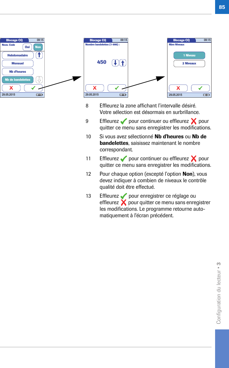 Configuration du lecteur • 3858 Effleurez la zone affichant l’intervalle désiré. Votre sélection est désormais en surbrillance.9 Effleurez   pour continuer ou effleurez   pour quitter ce menu sans enregistrer les modifications.10 Si vous avez sélectionné Nb d&apos;heures ou Nb de bandelettes, saisissez maintenant le nombre correspondant.11 Effleurez   pour continuer ou effleurez   pour quitter ce menu sans enregistrer les modifications.12 Pour chaque option (excepté l’option Non), vous devez indiquer à combien de niveaux le contrôle qualité doit être effectué.13 Effleurez   pour enregistrer ce réglage ou effleurez   pour quitter ce menu sans enregistrer les modifications. Le programme retourne auto-matiquement à l&apos;écran précédent. Blocage CQ 09:1529.05.2015Nouv. Code Oui NonMensuelNb d‘heuresNb de bandelettesHebdomadaireBlocage CQ 09:1529.05.2015450Nombre bandelettes (1-999) :Blocage CQ 09:1529.05.20151 Niveau2 NiveauxNbre Niveaux