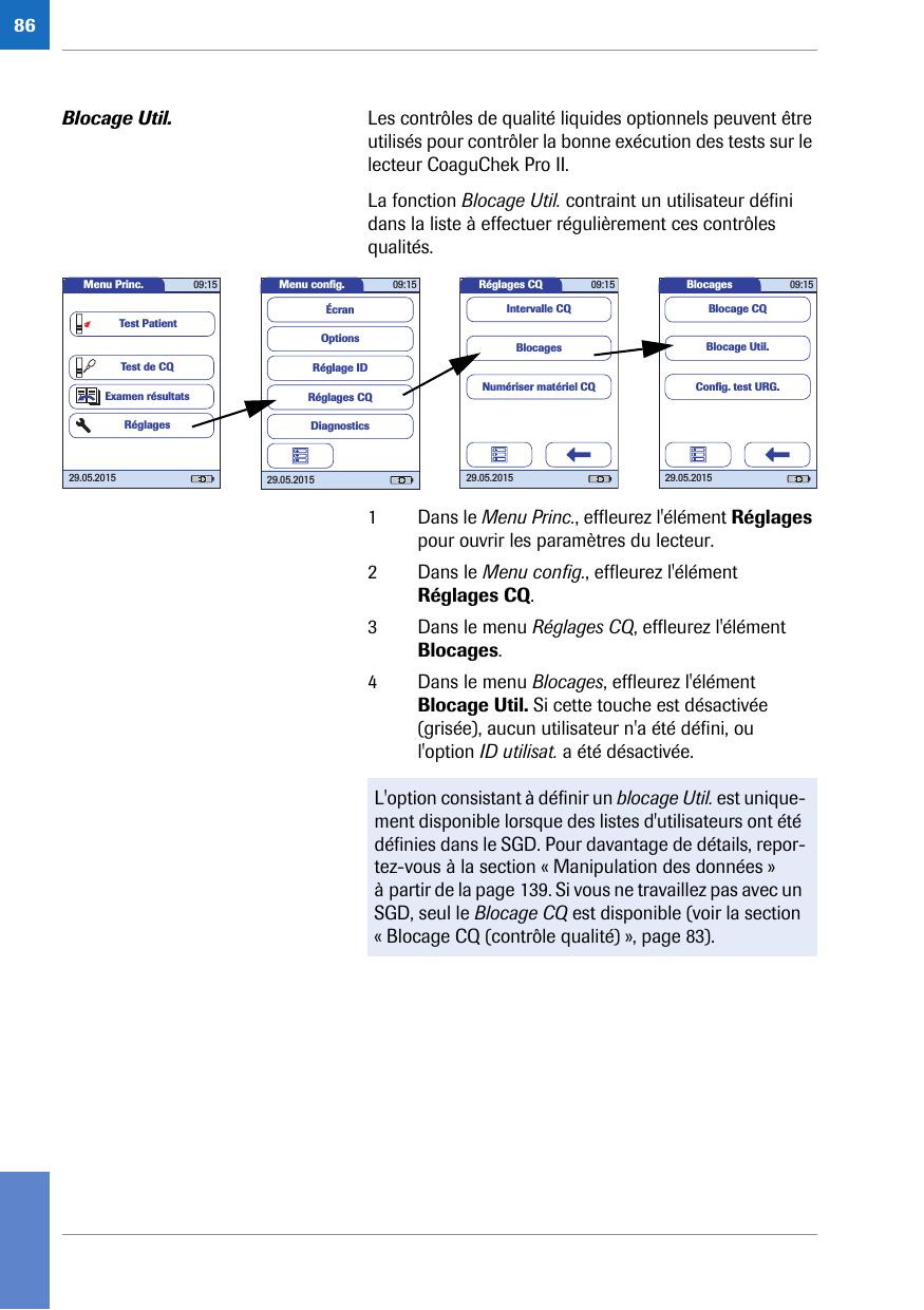 86Blocage Util. Les contrôles de qualité liquides optionnels peuvent être utilisés pour contrôler la bonne exécution des tests sur le lecteur CoaguChek Pro II. La fonction Blocage Util. contraint un utilisateur défini dans la liste à effectuer régulièrement ces contrôles qualités. 1 Dans le Menu Princ., effleurez l&apos;élément Réglages pour ouvrir les paramètres du lecteur. 2 Dans le Menu config., effleurez l&apos;élément Réglages CQ.3 Dans le menu Réglages CQ, effleurez l&apos;élément Blocages. 4 Dans le menu Blocages, effleurez l&apos;élément Blocage Util. Si cette touche est désactivée (grisée), aucun utilisateur n&apos;a été défini, ou l&apos;option ID utilisat. a été désactivée. Réglages CQ 09:1529.05.2015BlocagesNumériser matériel CQIntervalle CQMenu conﬁ g. 09:1529.05.2015Réglages CQRéglage IDDiagnosticsOptionsÉcranMenu Princ. 09:1529.05.2015Test de CQExamen résultatsRéglagesTest PatientBlocages 09:1529.05.2015Blocage Util.Blocage CQConﬁ g. test URG.L&apos;option consistant à définir un blocage Util. est unique-ment disponible lorsque des listes d&apos;utilisateurs ont été définies dans le SGD. Pour davantage de détails, repor-tez-vous à la section « Manipulation des données » à partir de la page 139. Si vous ne travaillez pas avec un SGD, seul le Blocage CQ est disponible (voir la section « Blocage CQ (contrôle qualité) », page 83).