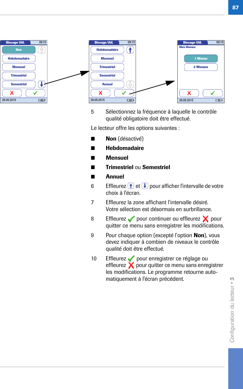 Configuration du lecteur • 3875 Sélectionnez la fréquence à laquelle le contrôle qualité obligatoire doit être effectué.Le lecteur offre les options suivantes :■Non (désactivé)■Hebdomadaire ■Mensuel ■Trimestriel ou Semestriel■Annuel 6 Effleurez   et   pour afficher l&apos;intervalle de votre choix à l&apos;écran.7 Effleurez la zone affichant l’intervalle désiré. Votre sélection est désormais en surbrillance.8 Effleurez   pour continuer ou effleurez   pour quitter ce menu sans enregistrer les modifications.9 Pour chaque option (excepté l’option Non), vous devez indiquer à combien de niveaux le contrôle qualité doit être effectué.10 Effleurez   pour enregistrer ce réglage ou effleurez   pour quitter ce menu sans enregistrer les modifications. Le programme retourne auto-matiquement à l&apos;écran précédent.Blocage Util. 09:1529.05.2015HebdomadaireMensuelTrimestrielNonSemestrielBlocage Util. 09:1529.05.2015MensuelTrimestrielSemestrielHebdomadaireAnnuelBlocage Util. 09:1529.05.20151 Niveau2 NiveauxNbre Niveaux