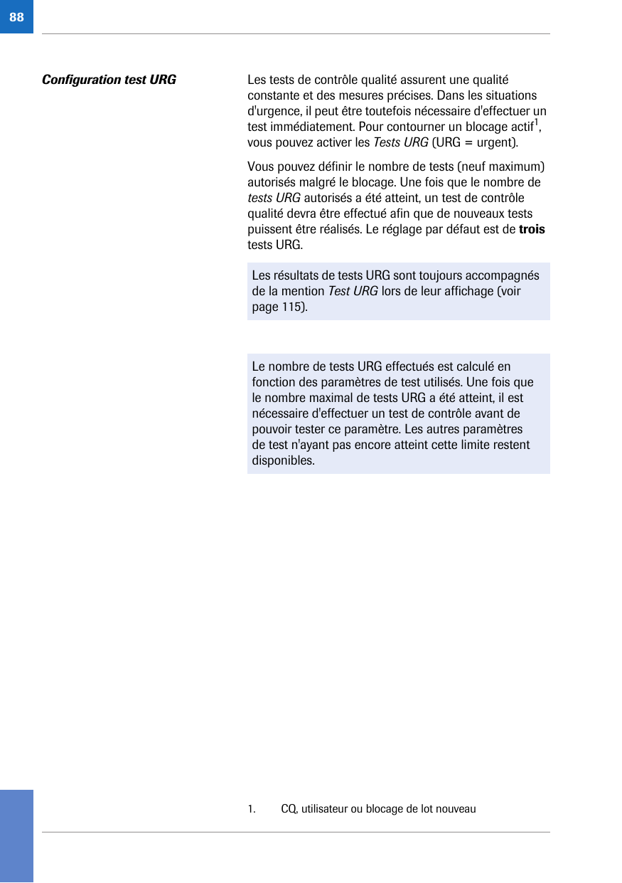 88Configuration test URG Les tests de contrôle qualité assurent une qualité constante et des mesures précises. Dans les situations d&apos;urgence, il peut être toutefois nécessaire d&apos;effectuer un test immédiatement. Pour contourner un blocage actif1, vous pouvez activer les Tests URG (URG = urgent). Vous pouvez définir le nombre de tests (neuf maximum) autorisés malgré le blocage. Une fois que le nombre de tests URG autorisés a été atteint, un test de contrôle qualité devra être effectué afin que de nouveaux tests puissent être réalisés. Le réglage par défaut est de trois tests URG. 1. CQ, utilisateur ou blocage de lot nouveauLes résultats de tests URG sont toujours accompagnés de la mention Test URG lors de leur affichage (voir page 115).Le nombre de tests URG effectués est calculé en fonction des paramètres de test utilisés. Une fois que le nombre maximal de tests URG a été atteint, il est nécessaire d&apos;effectuer un test de contrôle avant de pouvoir tester ce paramètre. Les autres paramètres de test n&apos;ayant pas encore atteint cette limite restent disponibles.