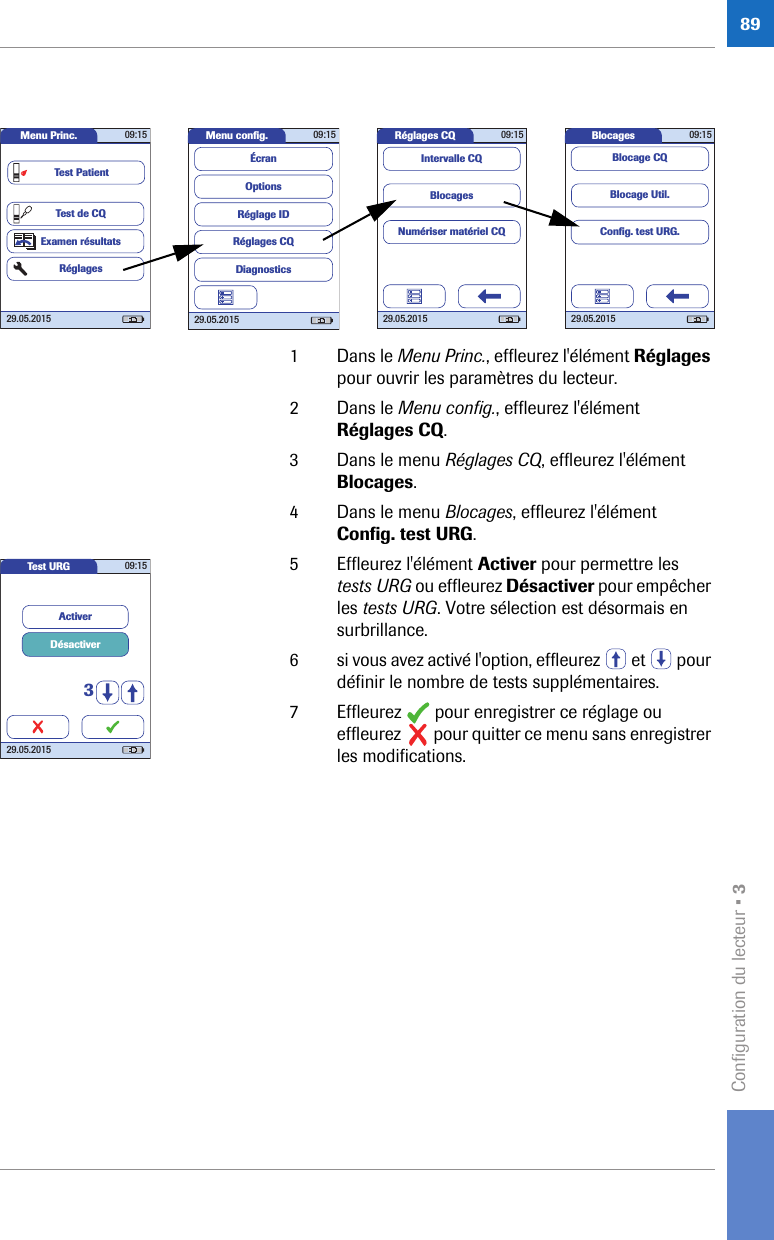 Configuration du lecteur • 3891 Dans le Menu Princ., effleurez l&apos;élément Réglages pour ouvrir les paramètres du lecteur. 2 Dans le Menu config., effleurez l&apos;élément Réglages CQ.3 Dans le menu Réglages CQ, effleurez l&apos;élément Blocages. 4 Dans le menu Blocages, effleurez l&apos;élément Config. test URG. 5 Effleurez l&apos;élément Activer pour permettre les tests URG ou effleurez Désactiver pour empêcher les tests URG. Votre sélection est désormais en surbrillance.6 si vous avez activé l&apos;option, effleurez   et   pour définir le nombre de tests supplémentaires.7 Effleurez   pour enregistrer ce réglage ou effleurez   pour quitter ce menu sans enregistrer les modifications.Réglages CQ 09:1529.05.2015BlocagesNumériser matériel CQIntervalle CQMenu conﬁ g. 09:1529.05.2015Réglages CQRéglage IDDiagnosticsOptionsÉcranMenu Princ. 09:1529.05.2015Test de CQExamen résultatsRéglagesTest PatientBlocages 09:1529.05.2015Blocage Util.Blocage CQConﬁ g. test URG.Test URG 09:1529.05.2015ActiverDésactiver3