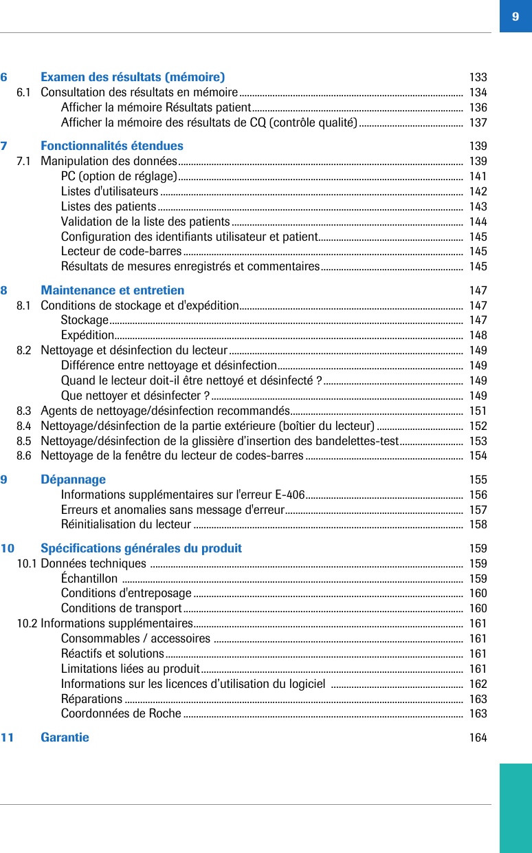 96 Examen des résultats (mémoire)  1336.1 Consultation des résultats en mémoire........................................................................................  134Afficher la mémoire Résultats patient...................................................................................  136Afficher la mémoire des résultats de CQ (contrôle qualité).........................................  1377 Fonctionnalités étendues  1397.1 Manipulation des données................................................................................................................  139PC (option de réglage)................................................................................................................  141Listes d&apos;utilisateurs .......................................................................................................................  142Listes des patients........................................................................................................................  143Validation de la liste des patients ...........................................................................................  144Configuration des identifiants utilisateur et patient.........................................................  145Lecteur de code-barres..............................................................................................................  145Résultats de mesures enregistrés et commentaires........................................................  1458 Maintenance et entretien  1478.1 Conditions de stockage et d&apos;expédition........................................................................................  147Stockage...........................................................................................................................................  147Expédition.........................................................................................................................................  1488.2 Nettoyage et désinfection du lecteur............................................................................................  149Différence entre nettoyage et désinfection.........................................................................  149Quand le lecteur doit-il être nettoyé et désinfecté ?.......................................................  149Que nettoyer et désinfecter ?...................................................................................................  1498.3 Agents de nettoyage/désinfection recommandés....................................................................  1518.4 Nettoyage/désinfection de la partie extérieure (boîtier du lecteur) ..................................  1528.5 Nettoyage/désinfection de la glissière d’insertion des bandelettes-test.........................  1538.6 Nettoyage de la fenêtre du lecteur de codes-barres ..............................................................  1549 Dépannage  155Informations supplémentaires sur l&apos;erreur E-406..............................................................  156Erreurs et anomalies sans message d&apos;erreur......................................................................  157Réinitialisation du lecteur ..........................................................................................................  15810 Spécifications générales du produit  15910.1 Données techniques ...........................................................................................................................  159Échantillon ......................................................................................................................................  159Conditions d&apos;entreposage ..........................................................................................................  160Conditions de transport..............................................................................................................  16010.2 Informations supplémentaires..........................................................................................................  161Consommables / accessoires ..................................................................................................  161Réactifs et solutions.....................................................................................................................  161Limitations liées au produit.......................................................................................................  161Informations sur les licences d’utilisation du logiciel  ....................................................  162Réparations .....................................................................................................................................  163Coordonnées de Roche ..............................................................................................................  16311 Garantie  164