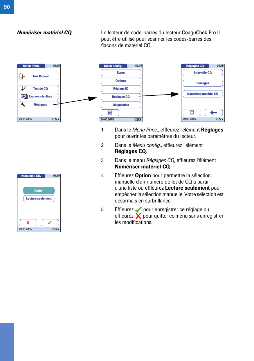 90Numériser matériel CQ Le lecteur de code-barres du lecteur CoaguChek Pro II peut être utilisé pour scanner les codes-barres des flacons de matériel CQ. 1 Dans le Menu Princ., effleurez l&apos;élément Réglages pour ouvrir les paramètres du lecteur. 2 Dans le Menu config., effleurez l&apos;élément Réglages CQ.3 Dans le menu Réglages CQ, effleurez l&apos;élément Numériser matériel CQ. 4 Effleurez Option pour permettre la sélection manuelle d&apos;un numéro de lot de CQ à partir d&apos;une liste ou effleurez Lecture seulement pour empêcher la sélection manuelle. Votre sélection est désormais en surbrillance.5 Effleurez   pour enregistrer ce réglage ou effleurez   pour quitter ce menu sans enregistrer les modifications.Réglages CQ 09:1529.05.2015BlocagesNumériser matériel CQIntervalle CQMenu conﬁ g. 09:1529.05.2015Réglages CQRéglage IDDiagnosticsOptionsÉcranMenu Princ. 09:1529.05.2015Test de CQExamen résultatsRéglagesTest PatientNum. mat. CQ. 09:1529.05.2015OptionLecture seulement