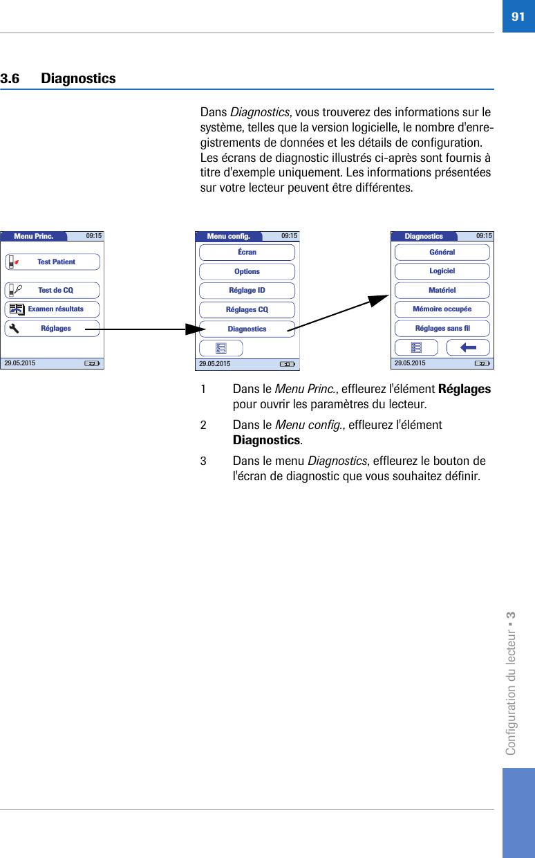 Configuration du lecteur • 3913.6 DiagnosticsDans Diagnostics, vous trouverez des informations sur le système, telles que la version logicielle, le nombre d&apos;enre-gistrements de données et les détails de configuration. Les écrans de diagnostic illustrés ci-après sont fournis à titre d&apos;exemple uniquement. Les informations présentées sur votre lecteur peuvent être différentes.1 Dans le Menu Princ., effleurez l&apos;élément Réglages pour ouvrir les paramètres du lecteur. 2 Dans le Menu config., effleurez l&apos;élément Diagnostics.3 Dans le menu Diagnostics, effleurez le bouton de l&apos;écran de diagnostic que vous souhaitez définir. Diagnostics 09:1529.05.2015LogicielMatérielMémoire occupéeGénéralRéglages sans ﬁ lMenu conﬁ g. 09:1529.05.2015Réglages CQRéglage IDDiagnosticsOptionsÉcranMenu Princ. 09:1529.05.2015Test de CQExamen résultatsRéglagesTest Patient