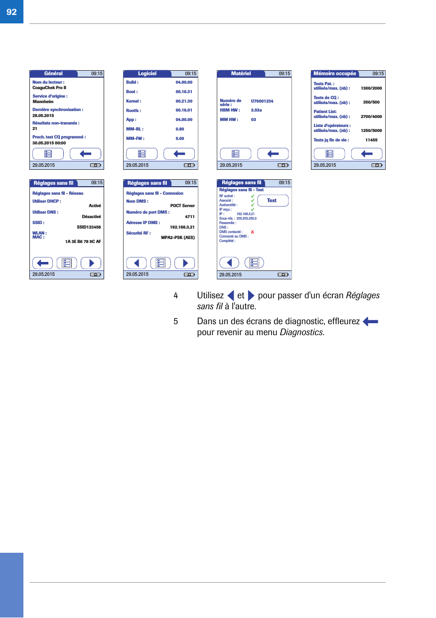 924 Utilisez   et   pour passer d&apos;un écran Réglages sans fil à l&apos;autre.5 Dans un des écrans de diagnostic, effleurez   pour revenir au menu Diagnostics.Mémoire occupée 09:1529.05.2015Tests Pat. :utilisés/max. (nb) :Tests de CQ :utilisés/max. (nb) :Patient List:utilisés/max. (nb) :Liste d‘opérateurs :utilisés/max. (nb) :Tests jq ﬁ n de vie :1300/2000350/5002700/40001250/500011455Logiciel 09:1529.05.2015Rootfs :Kernel :App :Boot :Build :MM-BL :MM-FW :04.00.0000.16.315.000.8004.00.0000.16.0100.21.30Général 09:1529.05.2015Nom du lecteur :CoaguChek Pro IIService d‘origine :MannheimDernière synchronisation :28.05.2015Résultats non-transmis :21Proch. test CQ programmé :30.05.2015 00:00Matériel 09:1529.05.2015Numéro de série :HBM HW :MM HW :U760012343.53a03Réglages sans ﬁ l 09:1529.05.2015Réglages sans ﬁ l - RéseauUtiliser DHCP :Utiliser DNS :SSID :MAC :WLAN :ActivéDésactivéSSID1234561A 3E B6 78 9C AFRéglages sans ﬁ l 09:1529.05.2015Réglages sans ﬁ l - ConnexionNom DMS :Numéro de port DMS :Adresse IP DMS :Sécurité RF :POCT Server4711192.168.3.21WPA2-PSK (AES)Réglages sans ﬁ lTestAuthentiﬁ é :RF activé :Associé :IP reçu :IP :Sous-rés. :Passerelle :DNS :DMS contacté :Connecté au DMS :Complété :192.168.3.21Réglages sans ﬁ l - Test29.05.2015255.255.255.009:15