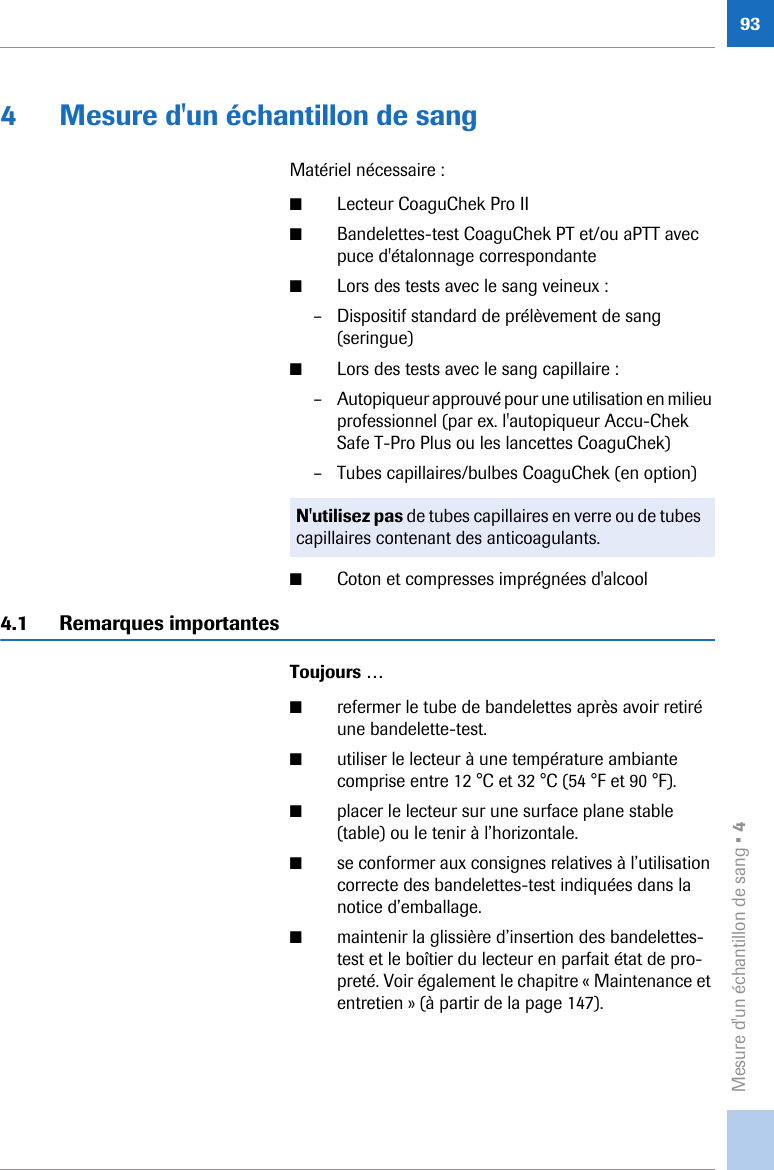 Mesure d&apos;un échantillon de sang • 4934 Mesure d&apos;un échantillon de sangMatériel nécessaire : ■Lecteur CoaguChek Pro II■Bandelettes-test CoaguChek PT et/ou aPTT avec puce d&apos;étalonnage correspondante■Lors des tests avec le sang veineux :– Dispositif standard de prélèvement de sang (seringue)■Lors des tests avec le sang capillaire : – Autopiqueur approuvé pour une utilisation en milieu professionnel (par ex. l&apos;autopiqueur Accu-Chek Safe T-Pro Plus ou les lancettes CoaguChek)– Tubes capillaires/bulbes CoaguChek (en option) ■Coton et compresses imprégnées d&apos;alcool4.1 Remarques importantesToujours …■refermer le tube de bandelettes après avoir retiré une bandelette-test.■utiliser le lecteur à une température ambiante comprise entre 12 °C et 32 °C (54 °F et 90 °F). ■placer le lecteur sur une surface plane stable (table) ou le tenir à l’horizontale.■se conformer aux consignes relatives à l’utilisation correcte des bandelettes-test indiquées dans la notice d’emballage.■maintenir la glissière d’insertion des bandelettes-test et le boîtier du lecteur en parfait état de pro-preté. Voir également le chapitre « Maintenance et entretien » (à partir de la page 147). N&apos;utilisez pas de tubes capillaires en verre ou de tubes capillaires contenant des anticoagulants.