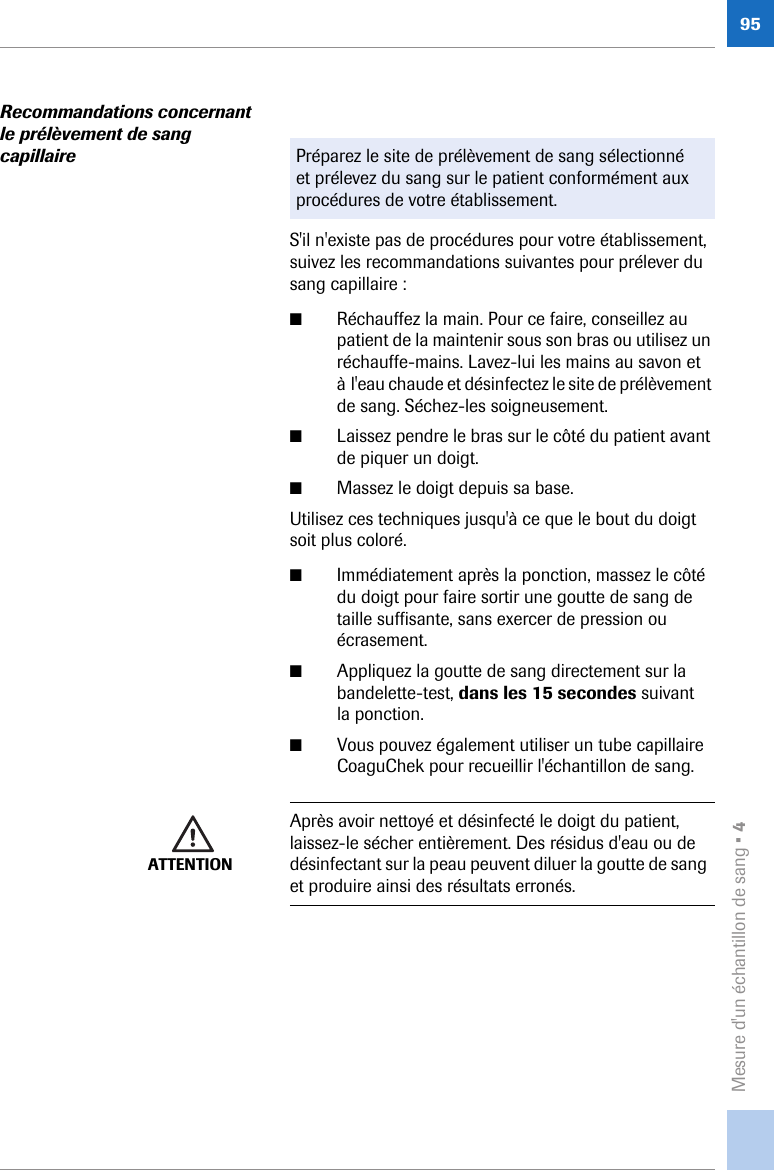 Mesure d&apos;un échantillon de sang • 495Recommandations concernant le prélèvement de sang capillaireS&apos;il n&apos;existe pas de procédures pour votre établissement, suivez les recommandations suivantes pour prélever du sang capillaire :■Réchauffez la main. Pour ce faire, conseillez au patient de la maintenir sous son bras ou utilisez un réchauffe-mains. Lavez-lui les mains au savon et à l&apos;eau chaude et désinfectez le site de prélèvement de sang. Séchez-les soigneusement.■Laissez pendre le bras sur le côté du patient avant de piquer un doigt.■Massez le doigt depuis sa base.Utilisez ces techniques jusqu&apos;à ce que le bout du doigt soit plus coloré.■Immédiatement après la ponction, massez le côté du doigt pour faire sortir une goutte de sang de taille suffisante, sans exercer de pression ou écrasement.■Appliquez la goutte de sang directement sur la bandelette-test, dans les 15 secondes suivant la ponction.■Vous pouvez également utiliser un tube capillaire CoaguChek pour recueillir l&apos;échantillon de sang. Préparez le site de prélèvement de sang sélectionné et prélevez du sang sur le patient conformément aux procédures de votre établissement.ATTENTIONAprès avoir nettoyé et désinfecté le doigt du patient, laissez-le sécher entièrement. Des résidus d&apos;eau ou de désinfectant sur la peau peuvent diluer la goutte de sang et produire ainsi des résultats erronés.