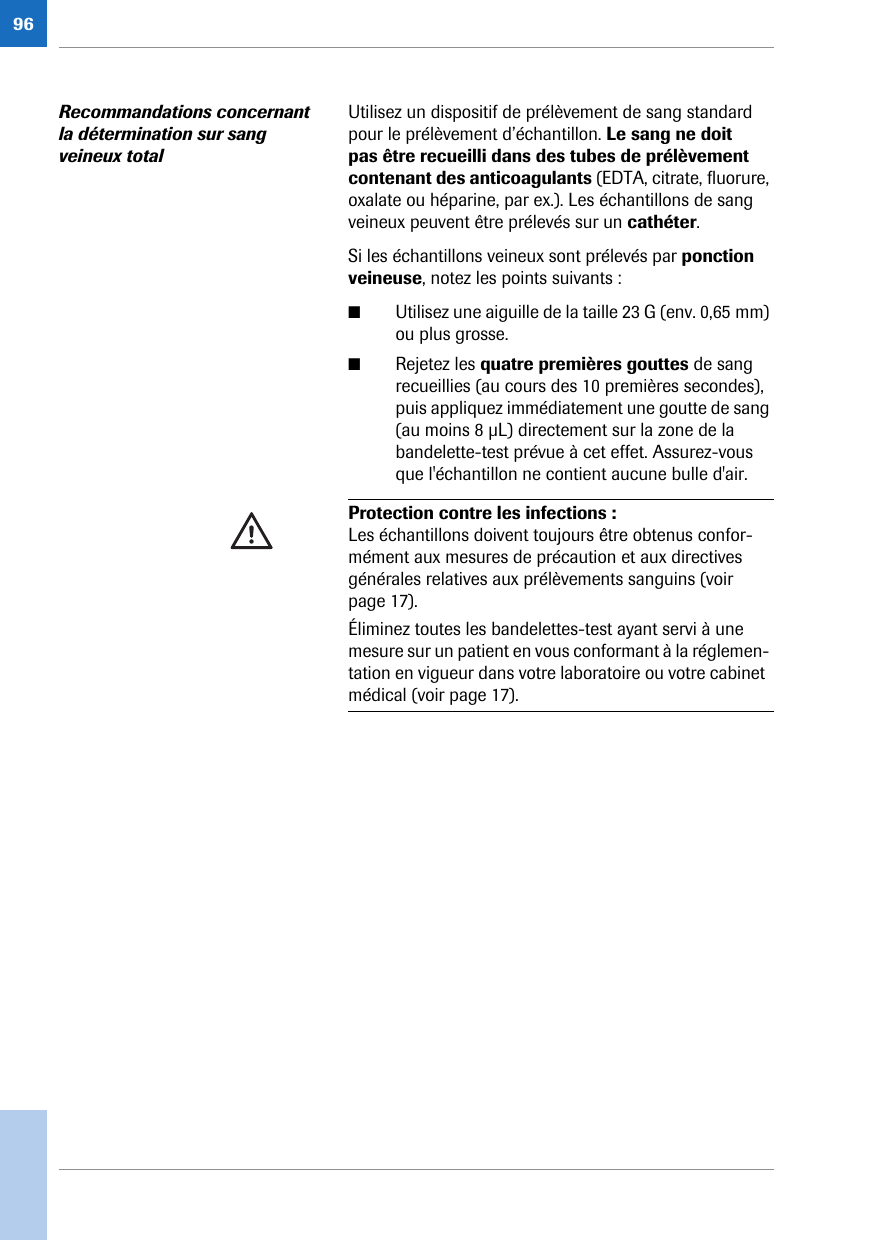 96Recommandations concernant la détermination sur sang veineux totalUtilisez un dispositif de prélèvement de sang standard pour le prélèvement d’échantillon. Le sang ne doit pas être recueilli dans des tubes de prélèvement contenant des anticoagulants (EDTA, citrate, fluorure, oxalate ou héparine, par ex.). Les échantillons de sang veineux peuvent être prélevés sur un cathéter.Si les échantillons veineux sont prélevés par ponction veineuse, notez les points suivants :■Utilisez une aiguille de la taille 23 G (env. 0,65 mm) ou plus grosse.■Rejetez les quatre premières gouttes de sang recueillies (au cours des 10 premières secondes), puis appliquez immédiatement une goutte de sang (au moins 8 μL) directement sur la zone de la bandelette-test prévue à cet effet. Assurez-vous que l&apos;échantillon ne contient aucune bulle d&apos;air. Protection contre les infections : Les échantillons doivent toujours être obtenus confor-mément aux mesures de précaution et aux directives générales relatives aux prélèvements sanguins (voir page 17).Éliminez toutes les bandelettes-test ayant servi à une mesure sur un patient en vous conformant à la réglemen-tation en vigueur dans votre laboratoire ou votre cabinet médical (voir page 17).