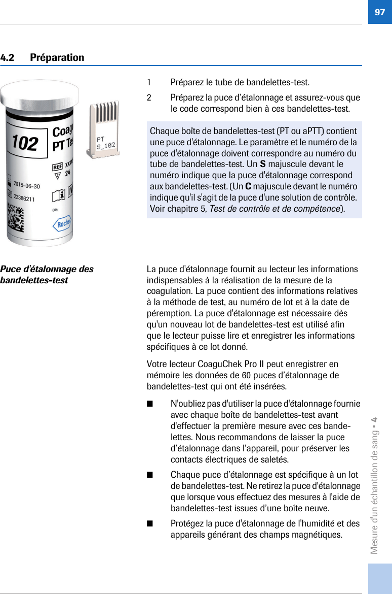 Mesure d&apos;un échantillon de sang • 4974.2 Préparation1 Préparez le tube de bandelettes-test.2 Préparez la puce d’étalonnage et assurez-vous que le code correspond bien à ces bandelettes-test. Puce d&apos;étalonnage des bandelettes-testLa puce d&apos;étalonnage fournit au lecteur les informations indispensables à la réalisation de la mesure de la coagulation. La puce contient des informations relatives à la méthode de test, au numéro de lot et à la date de péremption. La puce d&apos;étalonnage est nécessaire dès qu&apos;un nouveau lot de bandelettes-test est utilisé afin que le lecteur puisse lire et enregistrer les informations spécifiques à ce lot donné. Votre lecteur CoaguChek Pro II peut enregistrer en mémoire les données de 60 puces d’étalonnage de bandelettes-test qui ont été insérées.■N&apos;oubliez pas d&apos;utiliser la puce d&apos;étalonnage fournie avec chaque boîte de bandelettes-test avant d&apos;effectuer la première mesure avec ces bande-lettes. Nous recommandons de laisser la puce d’étalonnage dans l’appareil, pour préserver les contacts électriques de saletés.■Chaque puce d’étalonnage est spécifique à un lot de bandelettes-test. Ne retirez la puce d&apos;étalonnage que lorsque vous effectuez des mesures à l&apos;aide de bandelettes-test issues d’une boîte neuve.■Protégez la puce d&apos;étalonnage de l&apos;humidité et des appareils générant des champs magnétiques.Chaque boîte de bandelettes-test (PT ou aPTT) contient une puce d&apos;étalonnage. Le paramètre et le numéro de la puce d&apos;étalonnage doivent correspondre au numéro du tube de bandelettes-test. Un S majuscule devant le numéro indique que la puce d&apos;étalonnage correspond aux bandelettes-test. (Un C majuscule devant le numéro indique qu&apos;il s&apos;agit de la puce d&apos;une solution de contrôle. Voir chapitre 5, Test de contrôle et de compétence).