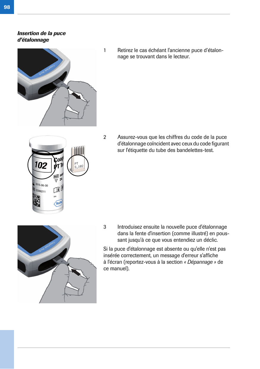 98Insertion de la puce d’étalonnage1 Retirez le cas échéant l&apos;ancienne puce d’étalon-nage se trouvant dans le lecteur. 2 Assurez-vous que les chiffres du code de la puce d&apos;étalonnage coïncident avec ceux du code figurant sur l&apos;étiquette du tube des bandelettes-test. 3 Introduisez ensuite la nouvelle puce d&apos;étalonnage dans la fente d&apos;insertion (comme illustré) en pous-sant jusqu&apos;à ce que vous entendiez un déclic.Si la puce d&apos;étalonnage est absente ou qu&apos;elle n&apos;est pas insérée correctement, un message d&apos;erreur s&apos;affiche à l&apos;écran (reportez-vous à la section « Dépannage » de ce manuel). 