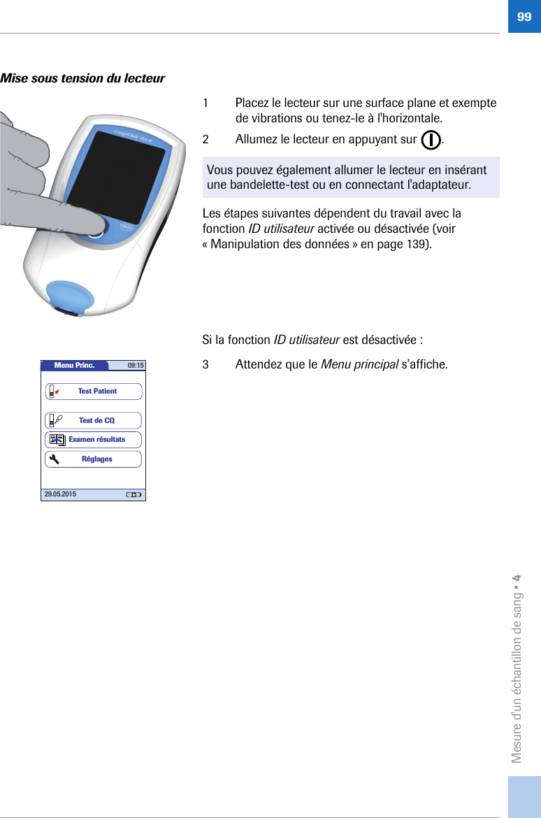 Mesure d&apos;un échantillon de sang • 499Mise sous tension du lecteur1 Placez le lecteur sur une surface plane et exempte de vibrations ou tenez-le à l&apos;horizontale. 2 Allumez le lecteur en appuyant sur  . Les étapes suivantes dépendent du travail avec la fonction ID utilisateur activée ou désactivée (voir « Manipulation des données » en page 139). Si la fonction ID utilisateur est désactivée :3 Attendez que le Menu principal s’affiche.Vous pouvez également allumer le lecteur en insérant une bandelette-test ou en connectant l&apos;adaptateur.Menu Princ. 09:1529.05.2015Test de CQExamen résultatsRéglagesTest Patient