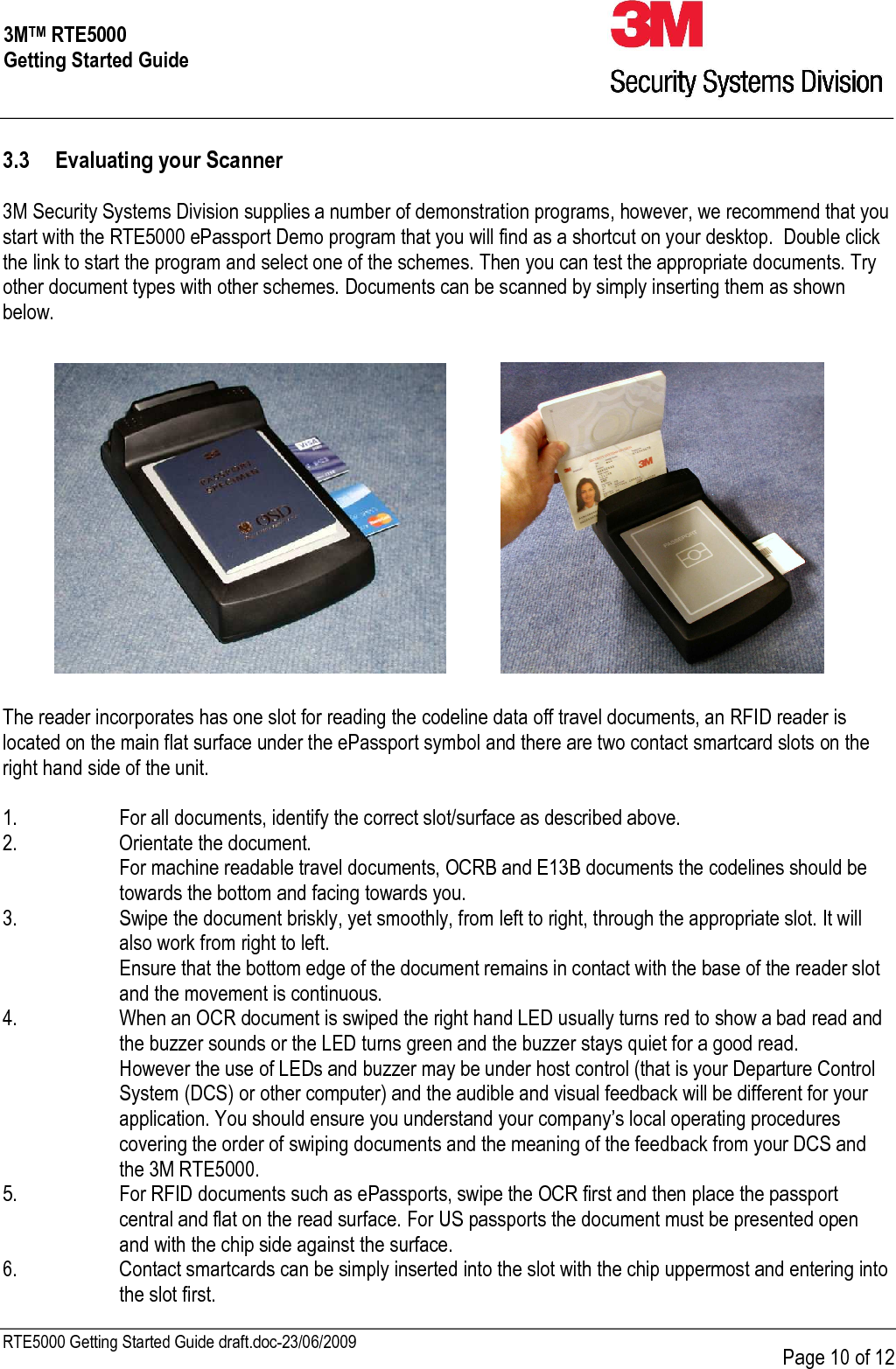    RTE5000 Getting Started Guide draft.doc-23/06/2009      Page 10 of 12 3MTM RTE5000 Getting Started Guide 3.3 Evaluating your Scanner  3M Security Systems Division supplies a number of demonstration programs, however, we recommend that you start with the RTE5000 ePassport Demo program that you will find as a shortcut on your desktop.  Double click the link to start the program and select one of the schemes. Then you can test the appropriate documents. Try other document types with other schemes. Documents can be scanned by simply inserting them as shown below.        The reader incorporates has one slot for reading the codeline data off travel documents, an RFID reader is located on the main flat surface under the ePassport symbol and there are two contact smartcard slots on the right hand side of the unit.  1.  For all documents, identify the correct slot/surface as described above. 2.  Orientate the document.   For machine readable travel documents, OCRB and E13B documents the codelines should be towards the bottom and facing towards you. 3.  Swipe the document briskly, yet smoothly, from left to right, through the appropriate slot. It will also work from right to left.   Ensure that the bottom edge of the document remains in contact with the base of the reader slot and the movement is continuous. 4.  When an OCR document is swiped the right hand LED usually turns red to show a bad read and the buzzer sounds or the LED turns green and the buzzer stays quiet for a good read.   However the use of LEDs and buzzer may be under host control (that is your Departure Control System (DCS) or other computer) and the audible and visual feedback will be different for your application. You should ensure you understand your company’s local operating procedures covering the order of swiping documents and the meaning of the feedback from your DCS and the 3M RTE5000. 5.  For RFID documents such as ePassports, swipe the OCR first and then place the passport central and flat on the read surface. For US passports the document must be presented open and with the chip side against the surface. 6.  Contact smartcards can be simply inserted into the slot with the chip uppermost and entering into the slot first. 