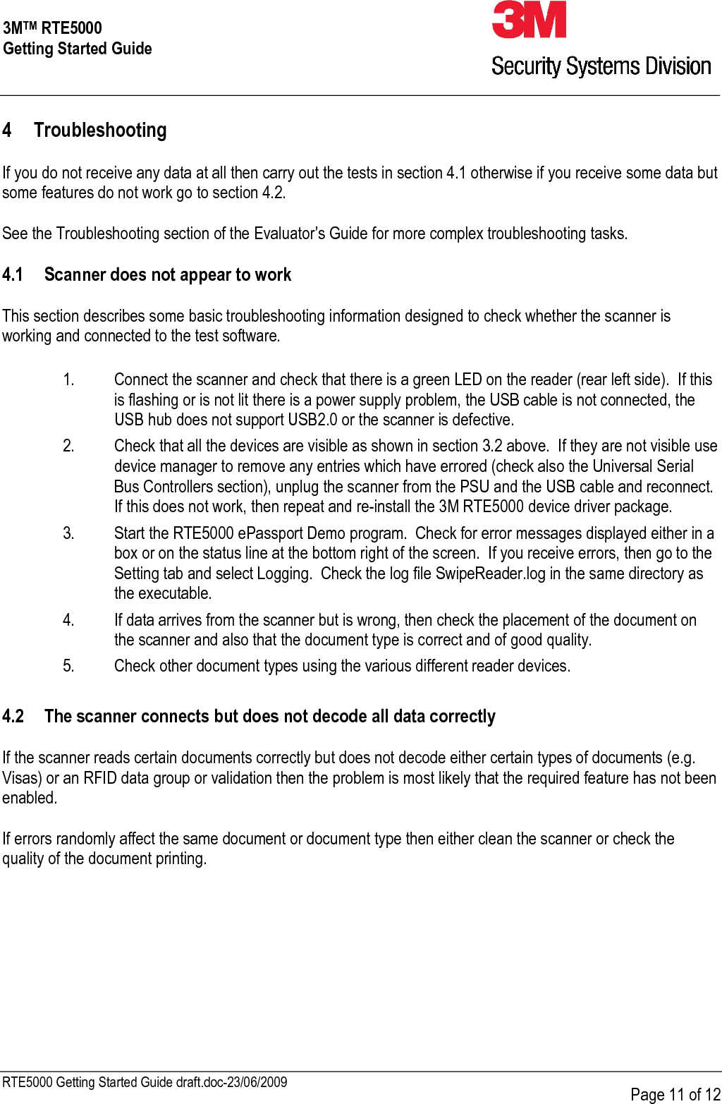     RTE5000 Getting Started Guide draft.doc-23/06/2009      Page 11 of 12 3MTM RTE5000 Getting Started Guide 4 Troubleshooting  If you do not receive any data at all then carry out the tests in section 4.1 otherwise if you receive some data but some features do not work go to section 4.2.  See the Troubleshooting section of the Evaluator’s Guide for more complex troubleshooting tasks.  4.1 Scanner does not appear to work  This section describes some basic troubleshooting information designed to check whether the scanner is working and connected to the test software.  1. Connect the scanner and check that there is a green LED on the reader (rear left side).  If this is flashing or is not lit there is a power supply problem, the USB cable is not connected, the USB hub does not support USB2.0 or the scanner is defective. 2. Check that all the devices are visible as shown in section 3.2 above.  If they are not visible use device manager to remove any entries which have errored (check also the Universal Serial Bus Controllers section), unplug the scanner from the PSU and the USB cable and reconnect.  If this does not work, then repeat and re-install the 3M RTE5000 device driver package. 3. Start the RTE5000 ePassport Demo program.  Check for error messages displayed either in a box or on the status line at the bottom right of the screen.  If you receive errors, then go to the Setting tab and select Logging.  Check the log file SwipeReader.log in the same directory as the executable. 4. If data arrives from the scanner but is wrong, then check the placement of the document on the scanner and also that the document type is correct and of good quality. 5. Check other document types using the various different reader devices.  4.2 The scanner connects but does not decode all data correctly  If the scanner reads certain documents correctly but does not decode either certain types of documents (e.g. Visas) or an RFID data group or validation then the problem is most likely that the required feature has not been enabled.    If errors randomly affect the same document or document type then either clean the scanner or check the quality of the document printing.  