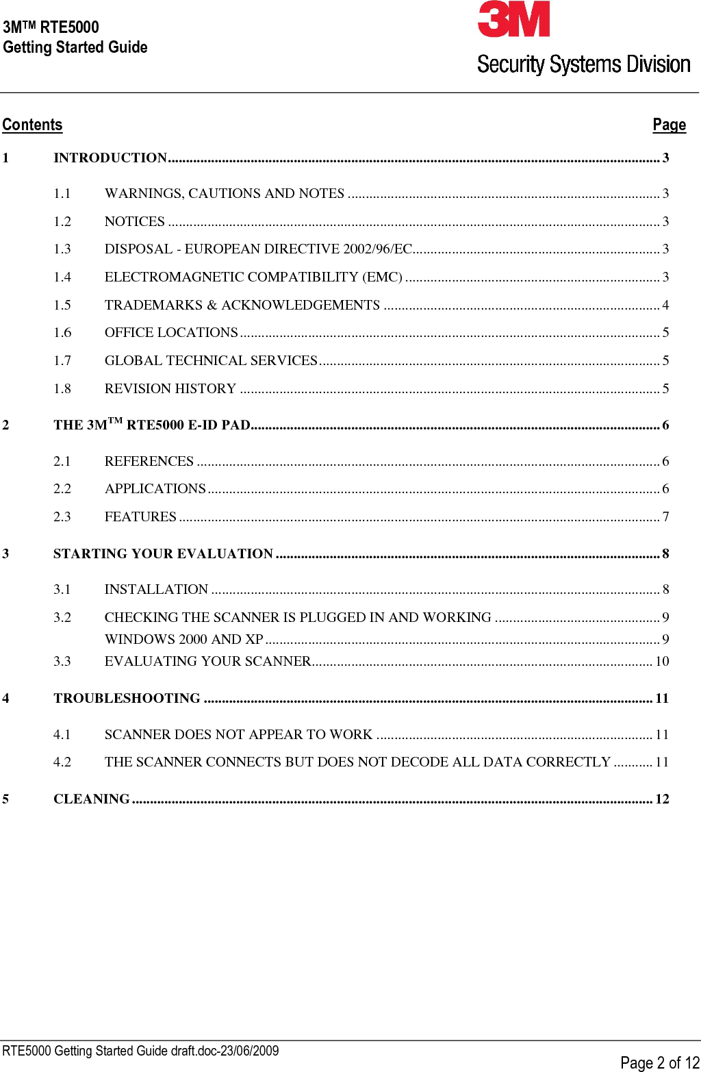     RTE5000 Getting Started Guide draft.doc-23/06/2009      Page 2 of 12 3MTM RTE5000 Getting Started Guide Contents  Page 1 INTRODUCTION.........................................................................................................................................3 1.1 WARNINGS, CAUTIONS AND NOTES .......................................................................................3 1.2 NOTICES .........................................................................................................................................3 1.3 DISPOSAL - EUROPEAN DIRECTIVE 2002/96/EC.....................................................................3 1.4 ELECTROMAGNETIC COMPATIBILITY (EMC) .......................................................................3 1.5 TRADEMARKS &amp; ACKNOWLEDGEMENTS .............................................................................4 1.6 OFFICE LOCATIONS..................................................................................................................... 5 1.7 GLOBAL TECHNICAL SERVICES............................................................................................... 5 1.8 REVISION HISTORY ..................................................................................................................... 5 2 THE 3MTM RTE5000 E-ID PAD..................................................................................................................6 2.1 REFERENCES .................................................................................................................................6 2.2 APPLICATIONS..............................................................................................................................6 2.3 FEATURES......................................................................................................................................7 3 STARTING YOUR EVALUATION...........................................................................................................8 3.1 INSTALLATION .............................................................................................................................8 3.2 CHECKING THE SCANNER IS PLUGGED IN AND WORKING ..............................................9 WINDOWS 2000 AND XP.............................................................................................................. 9 3.3 EVALUATING YOUR SCANNER...............................................................................................10 4 TROUBLESHOOTING .............................................................................................................................11 4.1 SCANNER DOES NOT APPEAR TO WORK .............................................................................11 4.2 THE SCANNER CONNECTS BUT DOES NOT DECODE ALL DATA CORRECTLY ...........11 5 CLEANING.................................................................................................................................................12   