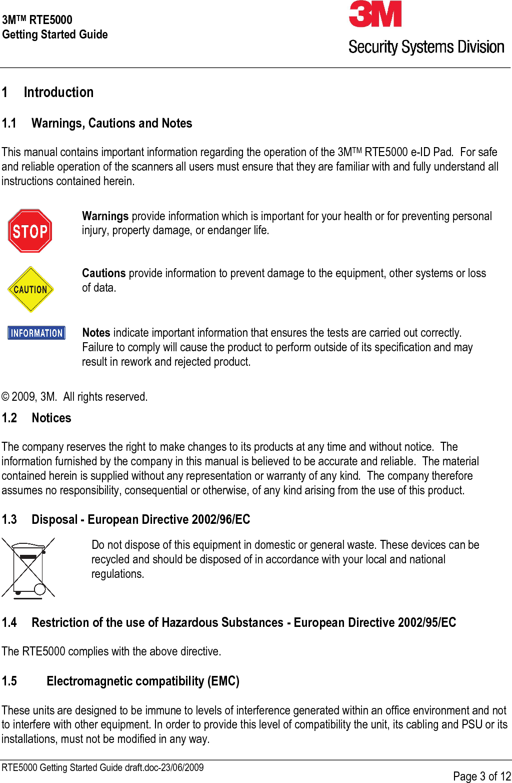     RTE5000 Getting Started Guide draft.doc-23/06/2009      Page 3 of 12 3MTM RTE5000 Getting Started Guide 1 Introduction  1.1 Warnings, Cautions and Notes  This manual contains important information regarding the operation of the 3MTM RTE5000 e-ID Pad.  For safe and reliable operation of the scanners all users must ensure that they are familiar with and fully understand all instructions contained herein.   Warnings provide information which is important for your health or for preventing personal injury, property damage, or endanger life.  Cautions provide information to prevent damage to the equipment, other systems or loss of data.  Notes indicate important information that ensures the tests are carried out correctly.  Failure to comply will cause the product to perform outside of its specification and may result in rework and rejected product.  © 2009, 3M.  All rights reserved.  1.2 Notices  The company reserves the right to make changes to its products at any time and without notice.  The information furnished by the company in this manual is believed to be accurate and reliable.  The material contained herein is supplied without any representation or warranty of any kind.  The company therefore assumes no responsibility, consequential or otherwise, of any kind arising from the use of this product.    1.3 Disposal - European Directive 2002/96/EC  1.4 Restriction of the use of Hazardous Substances - European Directive 2002/95/EC  The RTE5000 complies with the above directive.  1.5 Electromagnetic compatibility (EMC)  These units are designed to be immune to levels of interference generated within an office environment and not to interfere with other equipment. In order to provide this level of compatibility the unit, its cabling and PSU or its installations, must not be modified in any way.  Do not dispose of this equipment in domestic or general waste. These devices can be recycled and should be disposed of in accordance with your local and national regulations.  