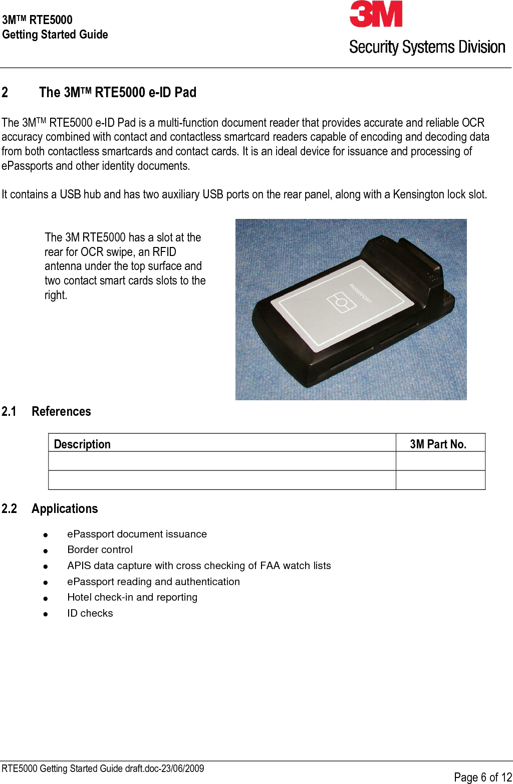     RTE5000 Getting Started Guide draft.doc-23/06/2009      Page 6 of 12 3MTM RTE5000 Getting Started Guide 2 The 3MTM RTE5000 e-ID Pad   The 3MTM RTE5000 e-ID Pad is a multi-function document reader that provides accurate and reliable OCR accuracy combined with contact and contactless smartcard readers capable of encoding and decoding data from both contactless smartcards and contact cards. It is an ideal device for issuance and processing of ePassports and other identity documents.  It contains a USB hub and has two auxiliary USB ports on the rear panel, along with a Kensington lock slot.   The 3M RTE5000 has a slot at the rear for OCR swipe, an RFID antenna under the top surface and two contact smart cards slots to the right.   2.1 References  Description  3M Part No.        2.2 Applications  • ePassport document issuance • Border control • APIS data capture with cross checking of FAA watch lists • ePassport reading and authentication • Hotel check-in and reporting • ID checks  