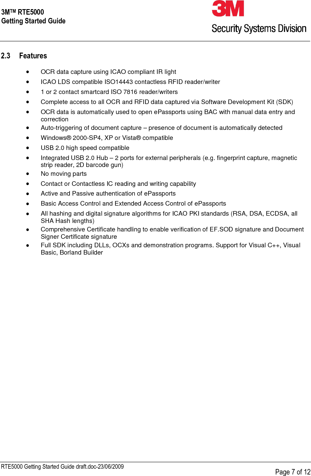     RTE5000 Getting Started Guide draft.doc-23/06/2009      Page 7 of 12 3MTM RTE5000 Getting Started Guide 2.3 Features  •  OCR data capture using ICAO compliant IR light •  ICAO LDS compatible ISO14443 contactless RFID reader/writer •  1 or 2 contact smartcard ISO 7816 reader/writers •  Complete access to all OCR and RFID data captured via Software Development Kit (SDK)  •  OCR data is automatically used to open ePassports using BAC with manual data entry and correction •  Auto-triggering of document capture – presence of document is automatically detected    •  Windows® 2000-SP4, XP or Vista® compatible  •  USB 2.0 high speed compatible  •  Integrated USB 2.0 Hub – 2 ports for external peripherals (e.g. fingerprint capture, magnetic strip reader, 2D barcode gun) •  No moving parts •  Contact or Contactless IC reading and writing capability  •  Active and Passive authentication of ePassports •  Basic Access Control and Extended Access Control of ePassports  •  All hashing and digital signature algorithms for ICAO PKI standards (RSA, DSA, ECDSA, all SHA Hash lengths) •  Comprehensive Certificate handling to enable verification of EF.SOD signature and Document Signer Certificate signature •  Full SDK including DLLs, OCXs and demonstration programs. Support for Visual C++, Visual Basic, Borland Builder  