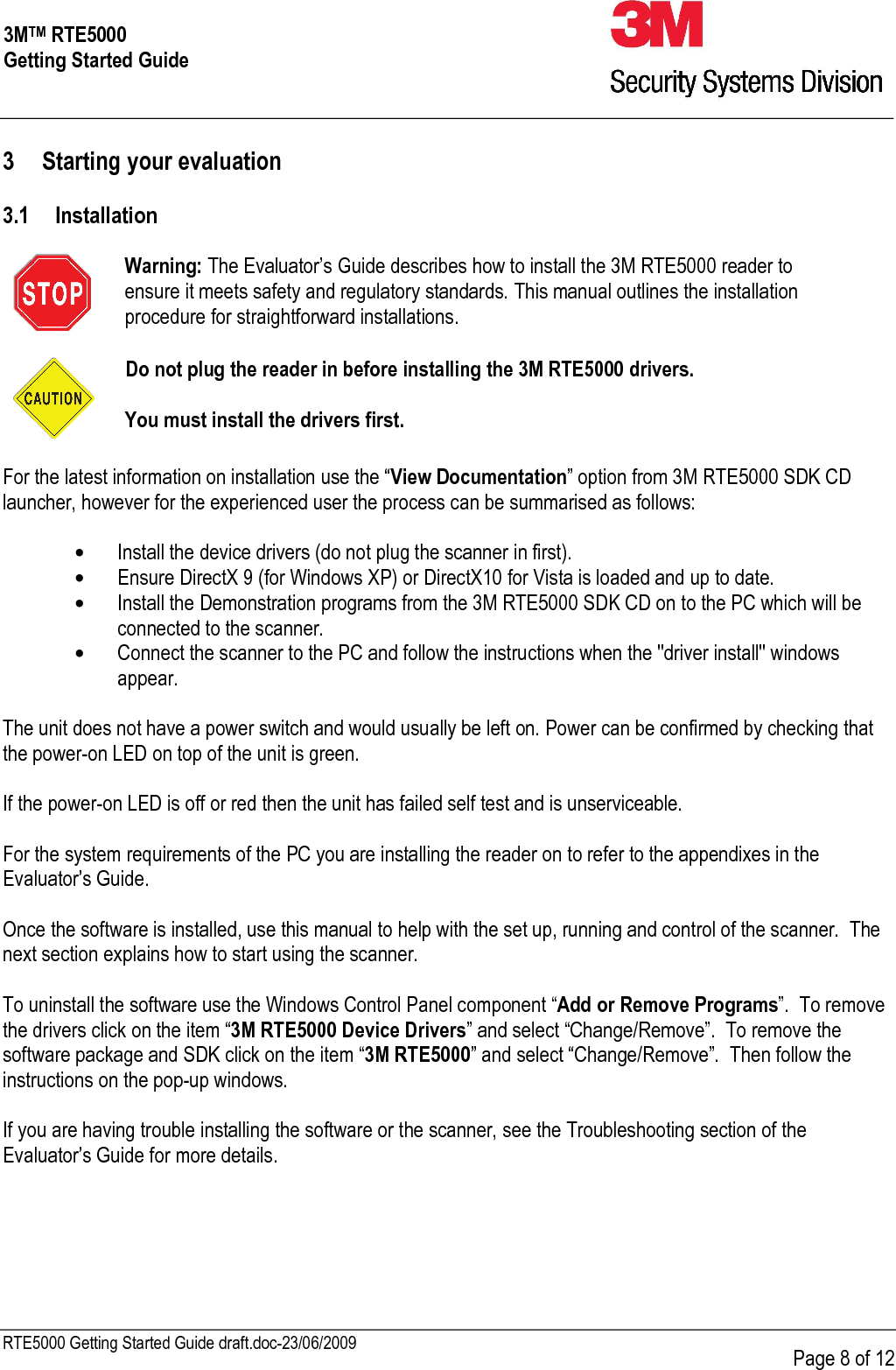     RTE5000 Getting Started Guide draft.doc-23/06/2009      Page 8 of 12 3MTM RTE5000 Getting Started Guide 3 Starting your evaluation  3.1 Installation   Warning: The Evaluator’s Guide describes how to install the 3M RTE5000 reader to ensure it meets safety and regulatory standards. This manual outlines the installation procedure for straightforward installations.     Do not plug the reader in before installing the 3M RTE5000 drivers.  You must install the drivers first.  For the latest information on installation use the “View Documentation” option from 3M RTE5000 SDK CD launcher, however for the experienced user the process can be summarised as follows:  • Install the device drivers (do not plug the scanner in first). • Ensure DirectX 9 (for Windows XP) or DirectX10 for Vista is loaded and up to date. • Install the Demonstration programs from the 3M RTE5000 SDK CD on to the PC which will be connected to the scanner.  • Connect the scanner to the PC and follow the instructions when the &quot;driver install&quot; windows appear.  The unit does not have a power switch and would usually be left on. Power can be confirmed by checking that the power-on LED on top of the unit is green.  If the power-on LED is off or red then the unit has failed self test and is unserviceable.   For the system requirements of the PC you are installing the reader on to refer to the appendixes in the Evaluator’s Guide.    Once the software is installed, use this manual to help with the set up, running and control of the scanner.  The next section explains how to start using the scanner.  To uninstall the software use the Windows Control Panel component “Add or Remove Programs”.  To remove the drivers click on the item “3M RTE5000 Device Drivers” and select “Change/Remove”.  To remove the software package and SDK click on the item “3M RTE5000” and select “Change/Remove”.  Then follow the instructions on the pop-up windows.  If you are having trouble installing the software or the scanner, see the Troubleshooting section of the Evaluator’s Guide for more details.      
