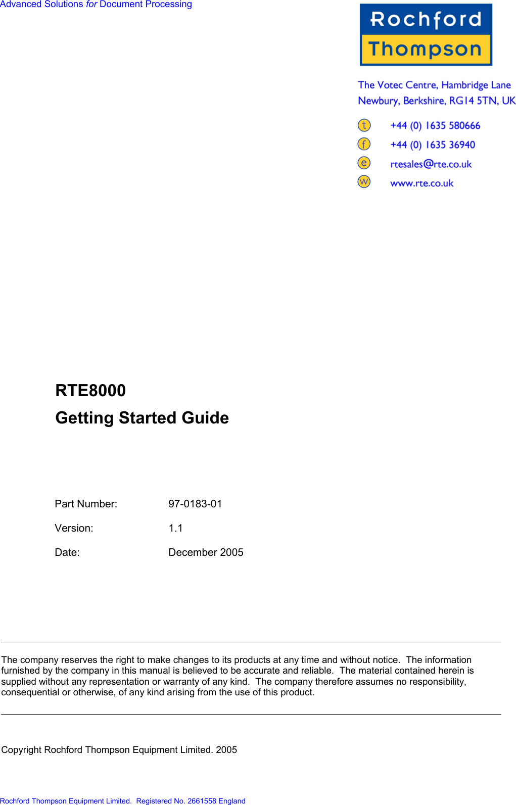  Advanced Solutions for Document Processing                          RTE8000 Getting Started Guide     Part Number:  97-0183-01  Version: 1.1  Date: December 2005  The company reserves the right to make changes to its products at any time and without notice.  The information furnished by the company in this manual is believed to be accurate and reliable.  The material contained herein is supplied without any representation or warranty of any kind.  The company therefore assumes no responsibility, consequential or otherwise, of any kind arising from the use of this product. Copyright Rochford Thompson Equipment Limited. 2005  Rochford Thompson Equipment Limited.  Registered No. 2661558 England