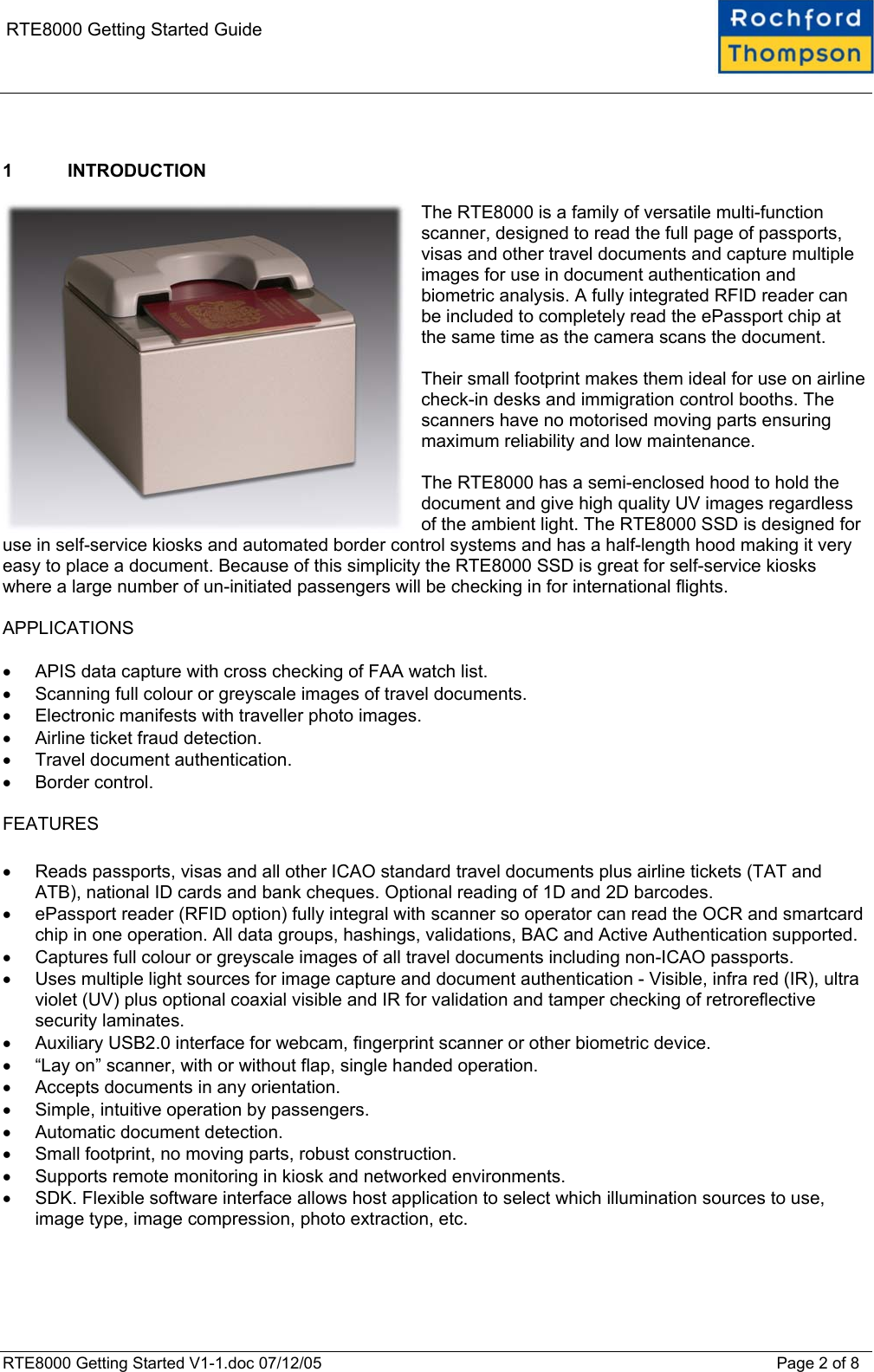    RTE8000 Getting Started Guide   1 INTRODUCTION  The RTE8000 is a family of versatile multi-function scanner, designed to read the full page of passports, visas and other travel documents and capture multiple images for use in document authentication and biometric analysis. A fully integrated RFID reader can be included to completely read the ePassport chip at the same time as the camera scans the document.  Their small footprint makes them ideal for use on airline check-in desks and immigration control booths. The scanners have no motorised moving parts ensuring maximum reliability and low maintenance.  The RTE8000 has a semi-enclosed hood to hold the document and give high quality UV images regardless of the ambient light. The RTE8000 SSD is designed for use in self-service kiosks and automated border control systems and has a half-length hood making it very easy to place a document. Because of this simplicity the RTE8000 SSD is great for self-service kiosks where a large number of un-initiated passengers will be checking in for international flights.  APPLICATIONS  &bull;  APIS data capture with cross checking of FAA watch list. &bull;  Scanning full colour or greyscale images of travel documents. &bull;  Electronic manifests with traveller photo images. &bull;  Airline ticket fraud detection. &bull;  Travel document authentication. &bull;  Border control.  FEATURES  &bull;  Reads passports, visas and all other ICAO standard travel documents plus airline tickets (TAT and ATB), national ID cards and bank cheques. Optional reading of 1D and 2D barcodes. &bull;  ePassport reader (RFID option) fully integral with scanner so operator can read the OCR and smartcard chip in one operation. All data groups, hashings, validations, BAC and Active Authentication supported. &bull;  Captures full colour or greyscale images of all travel documents including non-ICAO passports. &bull;  Uses multiple light sources for image capture and document authentication - Visible, infra red (IR), ultra violet (UV) plus optional coaxial visible and IR for validation and tamper checking of retroreflective security laminates. &bull;  Auxiliary USB2.0 interface for webcam, fingerprint scanner or other biometric device. &bull;  &ldquo;Lay on&rdquo; scanner, with or without flap, single handed operation. &bull;  Accepts documents in any orientation. &bull;  Simple, intuitive operation by passengers. &bull;  Automatic document detection. &bull;  Small footprint, no moving parts, robust construction. &bull;  Supports remote monitoring in kiosk and networked environments. &bull;  SDK. Flexible software interface allows host application to select which illumination sources to use, image type, image compression, photo extraction, etc.   RTE8000 Getting Started V1-1.doc 07/12/05 Page 2 of 8 
