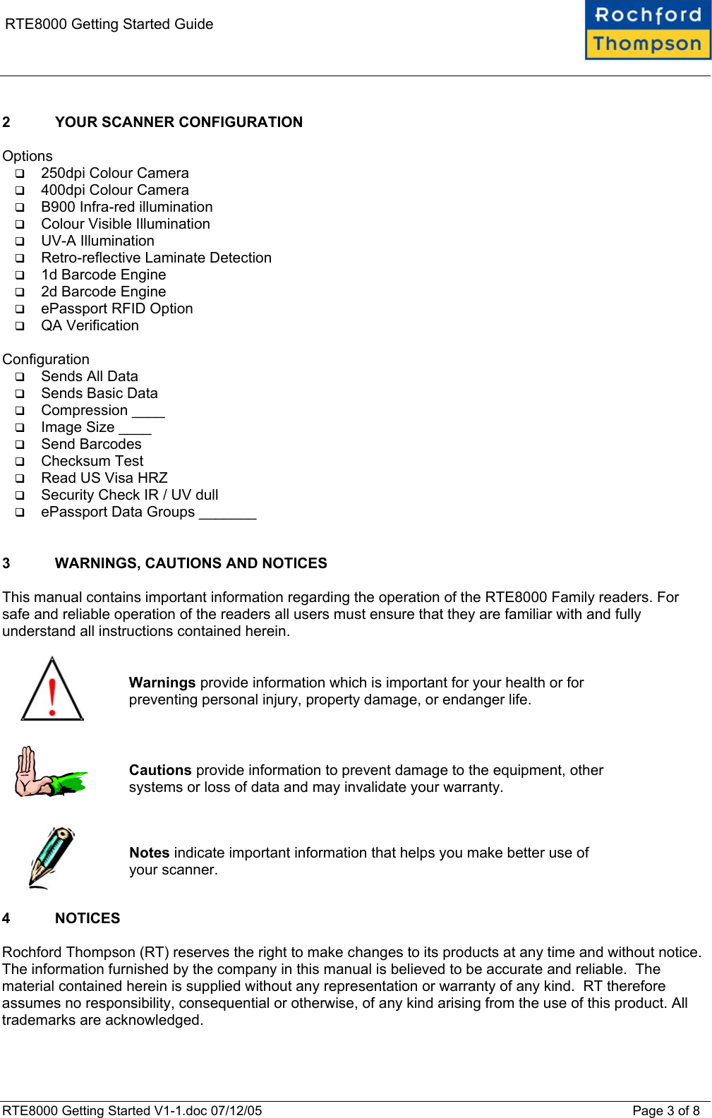    RTE8000 Getting Started Guide  2  YOUR SCANNER CONFIGURATION  Options   250dpi Colour Camera   400dpi Colour Camera   B900 Infra-red illumination   Colour Visible Illumination   UV-A Illumination   Retro-reflective Laminate Detection   1d Barcode Engine   2d Barcode Engine   ePassport RFID Option   QA Verification  Configuration   Sends All Data   Sends Basic Data   Compression ____   Image Size ____   Send Barcodes   Checksum Test   Read US Visa HRZ   Security Check IR / UV dull   ePassport Data Groups _______   3  WARNINGS, CAUTIONS AND NOTICES  This manual contains important information regarding the operation of the RTE8000 Family readers. For safe and reliable operation of the readers all users must ensure that they are familiar with and fully understand all instructions contained herein.     Warnings provide information which is important for your health or for preventing personal injury, property damage, or endanger life.      Cautions provide information to prevent damage to the equipment, other systems or loss of data and may invalidate your warranty.     Notes indicate important information that helps you make better use of your scanner.  4 NOTICES  Rochford Thompson (RT) reserves the right to make changes to its products at any time and without notice.  The information furnished by the company in this manual is believed to be accurate and reliable.  The material contained herein is supplied without any representation or warranty of any kind.  RT therefore assumes no responsibility, consequential or otherwise, of any kind arising from the use of this product. All trademarks are acknowledged.  RTE8000 Getting Started V1-1.doc 07/12/05 Page 3 of 8 