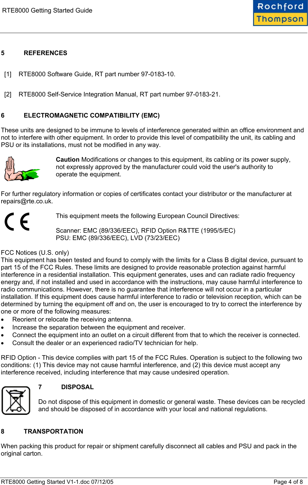    RTE8000 Getting Started Guide  5 REFERENCES  [1]  RTE8000 Software Guide, RT part number 97-0183-10. [2]  RTE8000 Self-Service Integration Manual, RT part number 97-0183-21.  6  ELECTROMAGNETIC COMPATIBILITY (EMC)  These units are designed to be immune to levels of interference generated within an office environment and not to interfere with other equipment. In order to provide this level of compatibility the unit, its cabling and PSU or its installations, must not be modified in any way.    Caution Modifications or changes to this equipment, its cabling or its power supply, not expressly approved by the manufacturer could void the user's authority to operate the equipment.  For further regulatory information or copies of certificates contact your distributor or the manufacturer at repairs@rte.co.uk.    This equipment meets the following European Council Directives:  Scanner: EMC (89/336/EEC), RFID Option R&amp;TTE (1995/5/EC) PSU: EMC (89/336/EEC), LVD (73/23/EEC)  FCC Notices (U.S. only) This equipment has been tested and found to comply with the limits for a Class B digital device, pursuant to part 15 of the FCC Rules. These limits are designed to provide reasonable protection against harmful interference in a residential installation. This equipment generates, uses and can radiate radio frequency energy and, if not installed and used in accordance with the instructions, may cause harmful interference to radio communications. However, there is no guarantee that interference will not occur in a particular installation. If this equipment does cause harmful interference to radio or television reception, which can be determined by turning the equipment off and on, the user is encouraged to try to correct the interference by one or more of the following measures: &bull;  Reorient or relocate the receiving antenna. &bull;  Increase the separation between the equipment and receiver. &bull;  Connect the equipment into an outlet on a circuit different from that to which the receiver is connected. &bull;  Consult the dealer or an experienced radio/TV technician for help.  RFID Option - This device complies with part 15 of the FCC Rules. Operation is subject to the following two conditions: (1) This device may not cause harmful interference, and (2) this device must accept any interference received, including interference that may cause undesired operation.  7 DISPOSAL  Do not dispose of this equipment in domestic or general waste. These devices can be recycled and should be disposed of in accordance with your local and national regulations.   8 TRANSPORTATION  When packing this product for repair or shipment carefully disconnect all cables and PSU and pack in the original carton. RTE8000 Getting Started V1-1.doc 07/12/05 Page 4 of 8 
