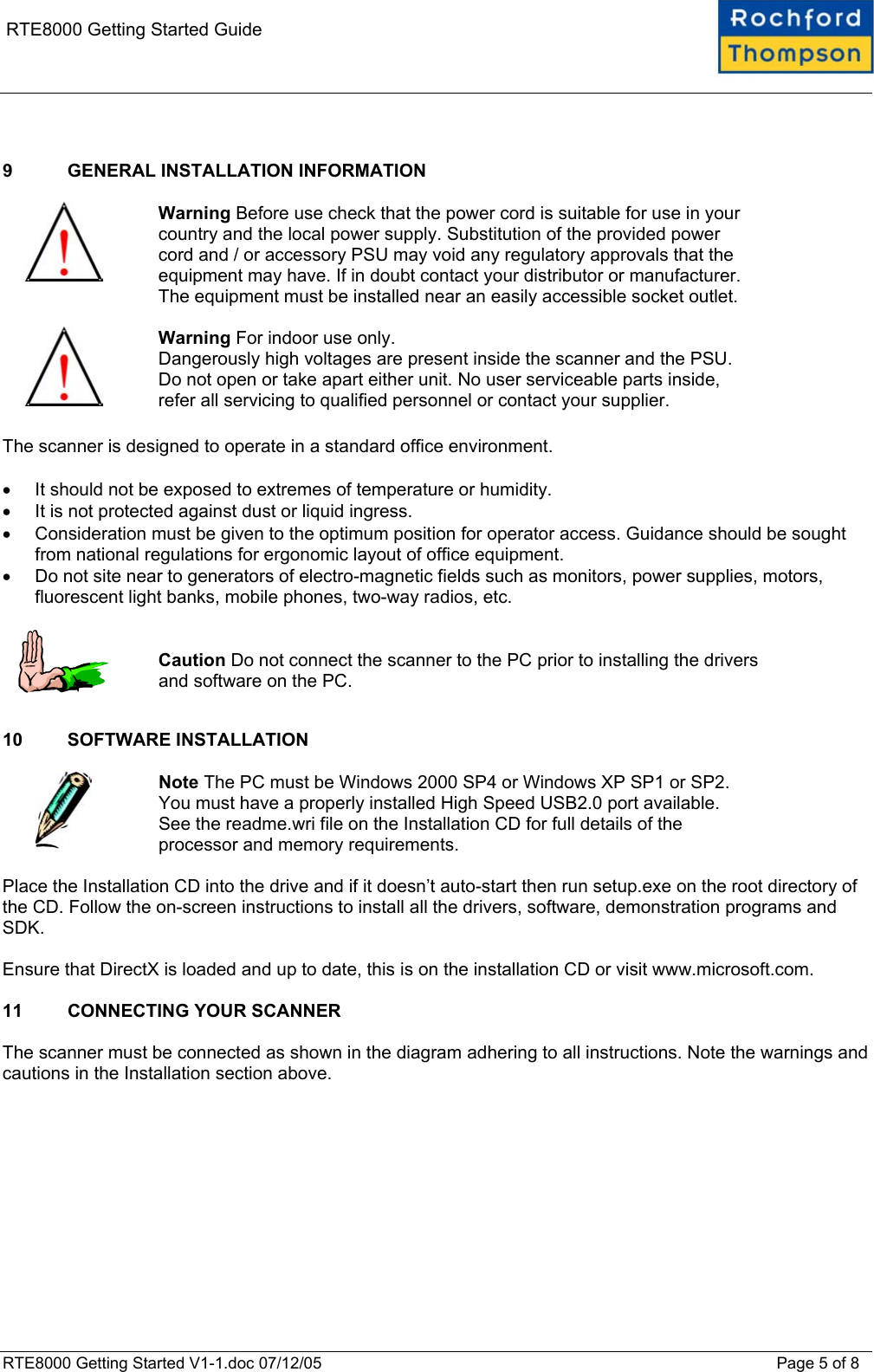    RTE8000 Getting Started Guide   9  GENERAL INSTALLATION INFORMATION    Warning Before use check that the power cord is suitable for use in your country and the local power supply. Substitution of the provided power cord and / or accessory PSU may void any regulatory approvals that the equipment may have. If in doubt contact your distributor or manufacturer. The equipment must be installed near an easily accessible socket outlet.    Warning For indoor use only.  Dangerously high voltages are present inside the scanner and the PSU. Do not open or take apart either unit. No user serviceable parts inside, refer all servicing to qualified personnel or contact your supplier.  The scanner is designed to operate in a standard office environment.   &bull;  It should not be exposed to extremes of temperature or humidity.  &bull;  It is not protected against dust or liquid ingress.  &bull;  Consideration must be given to the optimum position for operator access. Guidance should be sought from national regulations for ergonomic layout of office equipment. &bull;  Do not site near to generators of electro-magnetic fields such as monitors, power supplies, motors, fluorescent light banks, mobile phones, two-way radios, etc.     Caution Do not connect the scanner to the PC prior to installing the drivers and software on the PC.  10 SOFTWARE INSTALLATION    Note The PC must be Windows 2000 SP4 or Windows XP SP1 or SP2.  You must have a properly installed High Speed USB2.0 port available.  See the readme.wri file on the Installation CD for full details of the processor and memory requirements.  Place the Installation CD into the drive and if it doesn&rsquo;t auto-start then run setup.exe on the root directory of the CD. Follow the on-screen instructions to install all the drivers, software, demonstration programs and SDK.  Ensure that DirectX is loaded and up to date, this is on the installation CD or visit www.microsoft.com.  11  CONNECTING YOUR SCANNER  The scanner must be connected as shown in the diagram adhering to all instructions. Note the warnings and cautions in the Installation section above.  RTE8000 Getting Started V1-1.doc 07/12/05 Page 5 of 8 