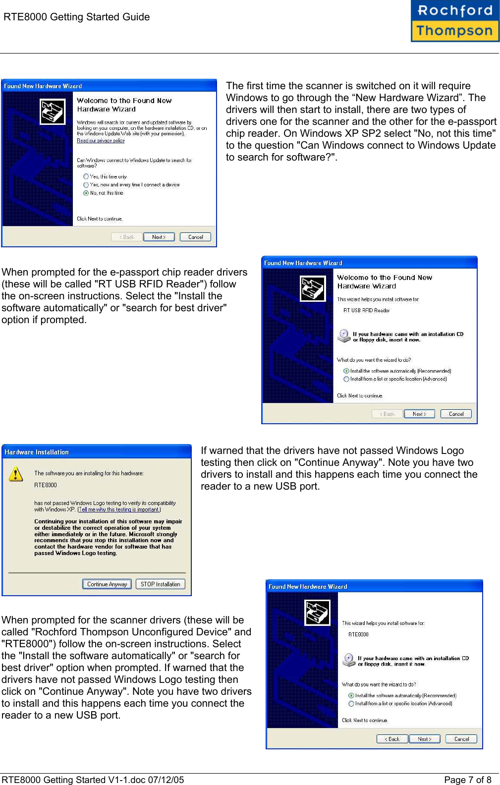    RTE8000 Getting Started Guide  The first time the scanner is switched on it will require Windows to go through the &ldquo;New Hardware Wizard&rdquo;. The drivers will then start to install, there are two types of drivers one for the scanner and the other for the e-passport chip reader. On Windows XP SP2 select "No, not this time" to the question "Can Windows connect to Windows Update to search for software?".         When prompted for the e-passport chip reader drivers (these will be called "RT USB RFID Reader") follow the on-screen instructions. Select the "Install the software automatically" or "search for best driver" option if prompted.            If warned that the drivers have not passed Windows Logo testing then click on "Continue Anyway". Note you have two drivers to install and this happens each time you connect the reader to a new USB port.           When prompted for the scanner drivers (these will be called "Rochford Thompson Unconfigured Device" and "RTE8000") follow the on-screen instructions. Select the "Install the software automatically" or "search for best driver" option when prompted. If warned that the drivers have not passed Windows Logo testing then click on "Continue Anyway". Note you have two drivers to install and this happens each time you connect the reader to a new USB port.  RTE8000 Getting Started V1-1.doc 07/12/05 Page 7 of 8 