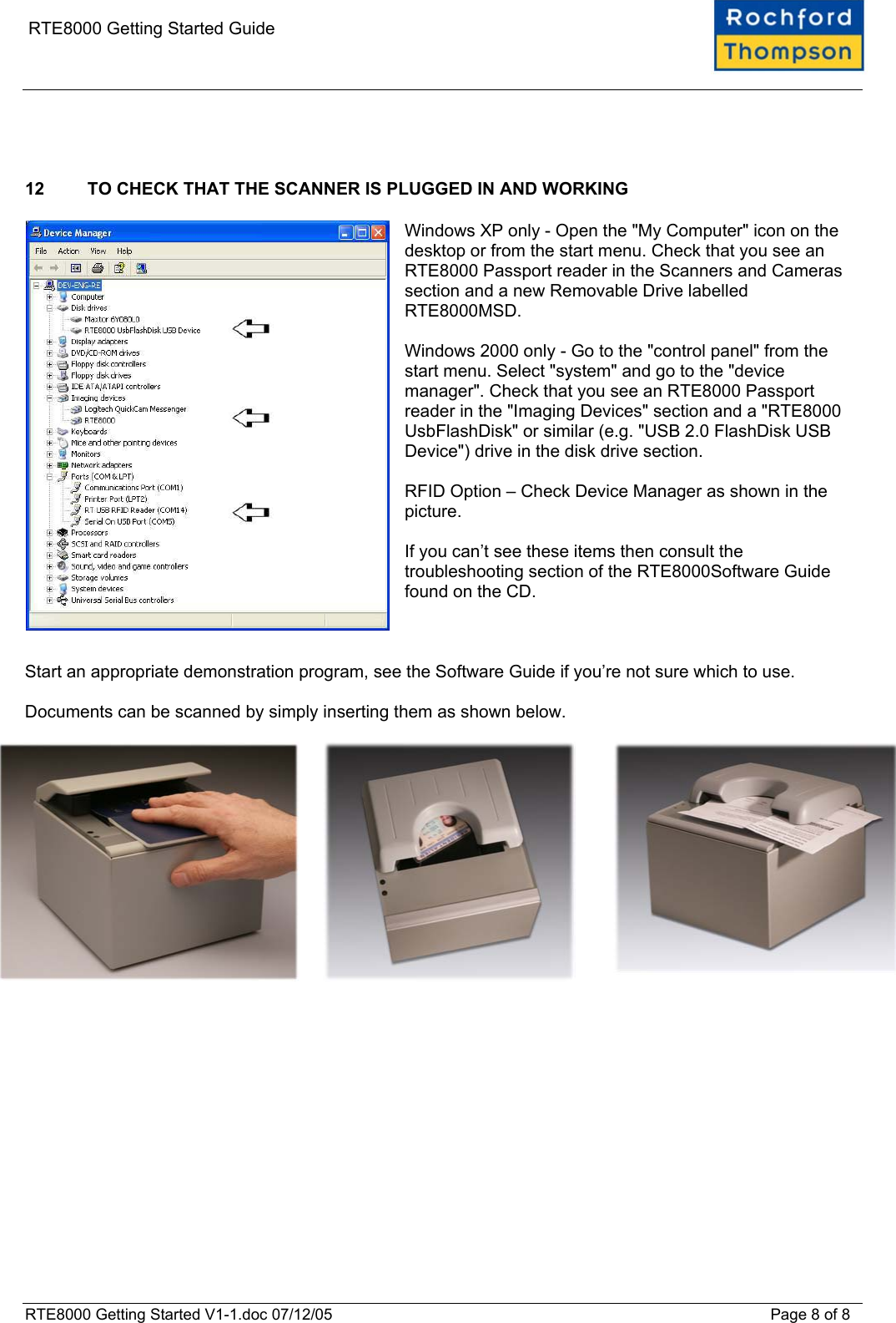    RTE8000 Getting Started Guide    12  TO CHECK THAT THE SCANNER IS PLUGGED IN AND WORKING  Windows XP only - Open the "My Computer" icon on the desktop or from the start menu. Check that you see an RTE8000 Passport reader in the Scanners and Cameras section and a new Removable Drive labelled RTE8000MSD.  Windows 2000 only - Go to the "control panel" from the start menu. Select "system" and go to the "device manager". Check that you see an RTE8000 Passport reader in the "Imaging Devices" section and a "RTE8000 UsbFlashDisk" or similar (e.g. "USB 2.0 FlashDisk USB Device") drive in the disk drive section.  RFID Option &ndash; Check Device Manager as shown in the picture.  If you can&rsquo;t see these items then consult the troubleshooting section of the RTE8000Software Guide found on the CD.    Start an appropriate demonstration program, see the Software Guide if you&rsquo;re not sure which to use.  Documents can be scanned by simply inserting them as shown below.      RTE8000 Getting Started V1-1.doc 07/12/05 Page 8 of 8 