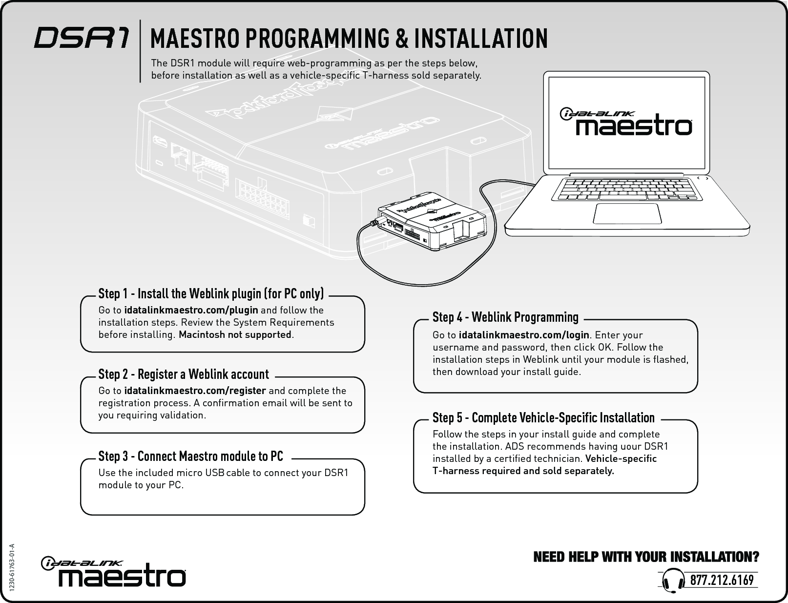 Step 1 - Install the Weblink plugin (for PC only)Go to idatalinkmaestro.com/plugin and follow the installation steps. Review the System Requirements before installing. Macintosh not supported.Step 2 - Register a Weblink accountGo to idatalinkmaestro.com/register and complete the registration process. A conﬁrmation email will be sent to you requiring validation.Step 3 - Connect Maestro module to PCUse the included micro USB cable to connect your DSR1 module to your PC.Step 4 - Weblink ProgrammingGo to idatalinkmaestro.com/login. Enter your username and password, then click OK. Follow the installation steps in Weblink until your module is ﬂashed, then download your install guide.Step 5 - Complete Vehicle-Specific InstallationFollow the steps in your install guide and complete the installation. ADS recommends having uour DSR1 installed by a certiﬁed technician. Vehicle-speciﬁc T-harness required and sold separately. 1230-61763-01-ADSR1    MAESTRO PROGRAMMING &amp; INSTALLATIONThe DSR1 module will require web-programming as per the steps below, before installation as well as a vehicle-speciﬁc T-harness sold separately. 877.212.6169 