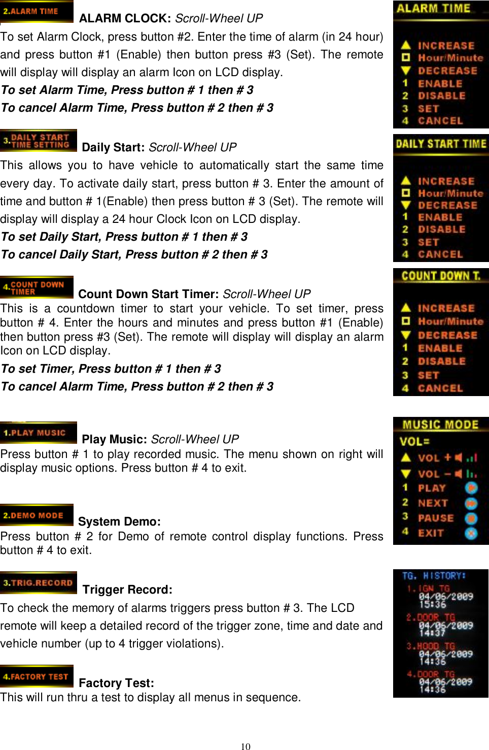  10   ALARM CLOCK: Scroll-Wheel UP To set Alarm Clock, press button #2. Enter the time of alarm (in 24 hour) and press button #1 (Enable) then button press #3 (Set). The remote will display will display an alarm Icon on LCD display. To set Alarm Time, Press button # 1 then # 3 To cancel Alarm Time, Press button # 2 then # 3   Daily Start: Scroll-Wheel UP This allows you to have vehicle to automatically start the same time every day. To activate daily start, press button # 3. Enter the amount of time and button # 1(Enable) then press button # 3 (Set). The remote will display will display a 24 hour Clock Icon on LCD display. To set Daily Start, Press button # 1 then # 3 To cancel Daily Start, Press button # 2 then # 3   Count Down Start Timer: Scroll-Wheel UP This is a countdown timer to start your vehicle. To set timer, press button # 4. Enter the hours and minutes and press button #1 (Enable) then button press #3 (Set). The remote will display will display an alarm Icon on LCD display. To set Timer, Press button # 1 then # 3 To cancel Alarm Time, Press button # 2 then # 3    Play Music: Scroll-Wheel UP Press button # 1 to play recorded music. The menu shown on right will display music options. Press button # 4 to exit.    System Demo: Press button # 2 for Demo of remote control display functions. Press button # 4 to exit.   Trigger Record: To check the memory of alarms triggers press button # 3. The LCD remote will keep a detailed record of the trigger zone, time and date and vehicle number (up to 4 trigger violations).   Factory Test: This will run thru a test to display all menus in sequence.   