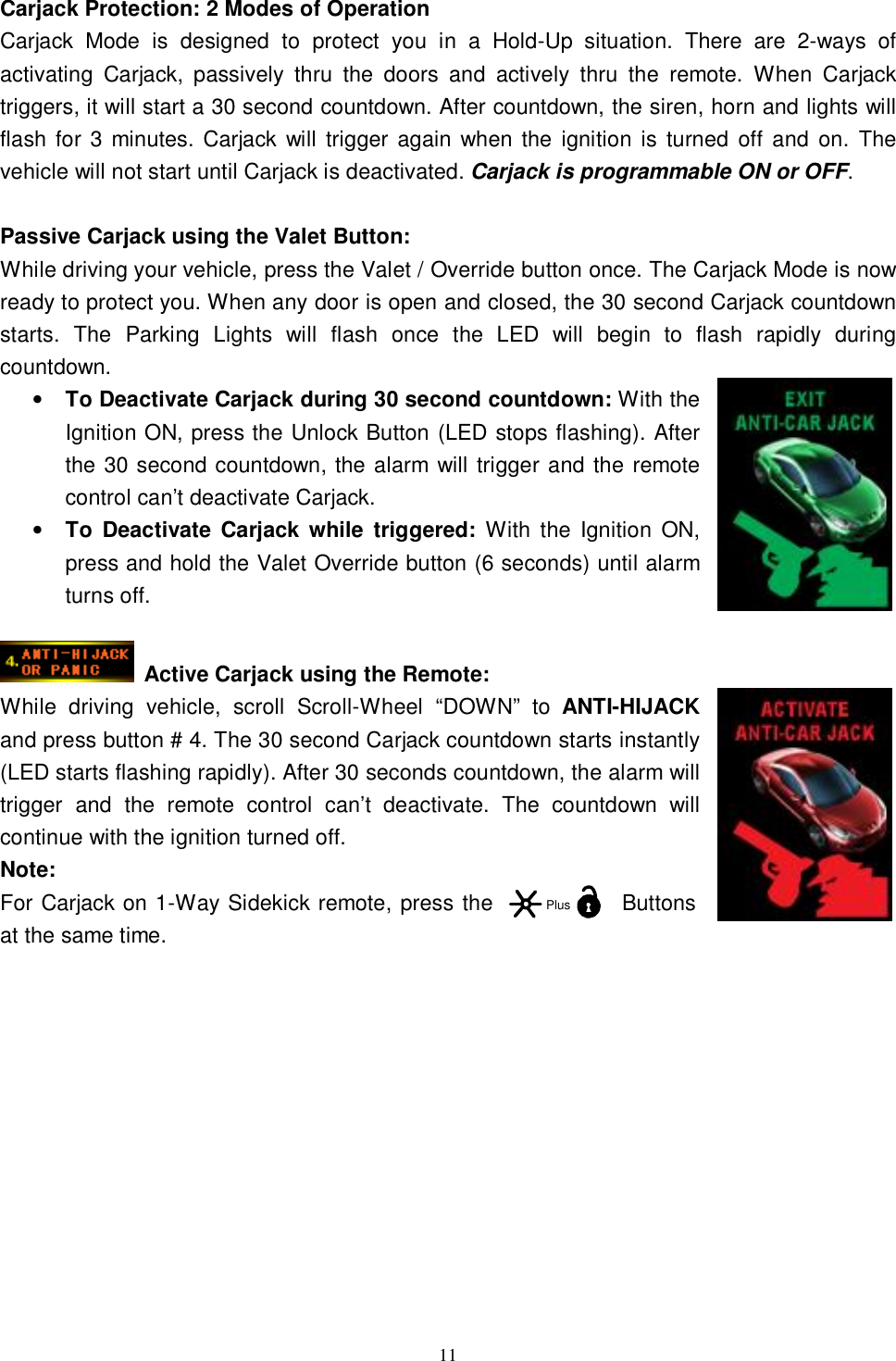  11 Carjack Protection: 2 Modes of Operation Carjack Mode is designed to protect you in a Hold-Up situation. There are 2-ways of activating Carjack, passively thru the doors and actively thru the remote. When Carjack triggers, it will start a 30 second countdown. After countdown, the siren, horn and lights will flash for 3 minutes. Carjack will trigger again when the ignition is turned off and on. The vehicle will not start until Carjack is deactivated. Carjack is programmable ON or OFF.  Passive Carjack using the Valet Button: While driving your vehicle, press the Valet / Override button once. The Carjack Mode is now ready to protect you. When any door is open and closed, the 30 second Carjack countdown starts. The Parking Lights will flash once the LED will begin to flash rapidly during countdown. • To Deactivate Carjack during 30 second countdown: With the Ignition ON, press the Unlock Button (LED stops flashing). After the 30 second countdown, the alarm will trigger and the remote control can’t deactivate Carjack.   • To Deactivate Carjack while triggered: With the Ignition ON, press and hold the Valet Override button (6 seconds) until alarm turns off.   Active Carjack using the Remote:  While driving vehicle, scroll Scroll-Wheel “DOWN” to  ANTI-HIJACK and press button # 4. The 30 second Carjack countdown starts instantly (LED starts flashing rapidly). After 30 seconds countdown, the alarm will trigger and the remote control can’t deactivate. The countdown will continue with the ignition turned off. Note:  For Carjack on 1-Way Sidekick remote, press the Buttons at the same time.            Plus