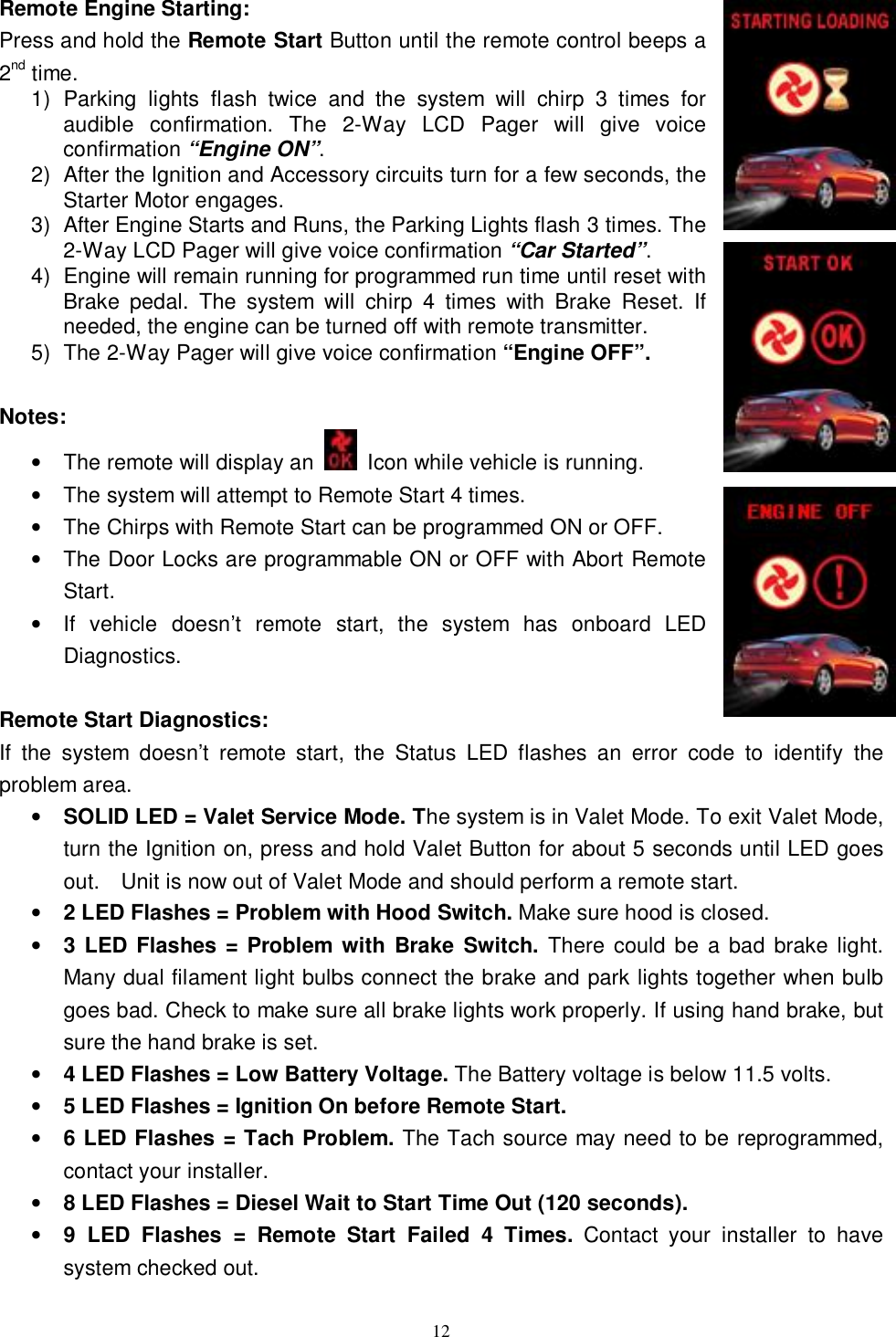  12 Remote Engine Starting: Press and hold the Remote Start Button until the remote control beeps a 2nd time. 1) Parking lights flash twice and the system will chirp 3 times for audible confirmation. The 2-Way LCD Pager will give voice confirmation “Engine ON”. 2) After the Ignition and Accessory circuits turn for a few seconds, the Starter Motor engages.  3) After Engine Starts and Runs, the Parking Lights flash 3 times. The 2-Way LCD Pager will give voice confirmation “Car Started”.  4) Engine will remain running for programmed run time until reset with Brake pedal. The system will chirp 4 times with Brake Reset. If needed, the engine can be turned off with remote transmitter. 5) The 2-Way Pager will give voice confirmation “Engine OFF”.  Notes:  • The remote will display an   Icon while vehicle is running. • The system will attempt to Remote Start 4 times. • The Chirps with Remote Start can be programmed ON or OFF. • The Door Locks are programmable ON or OFF with Abort Remote Start. • If vehicle doesn’t remote start, the system has onboard LED Diagnostics.  Remote Start Diagnostics: If the system doesn’t remote start, the Status LED flashes an error code to identify the problem area. • SOLID LED = Valet Service Mode. The system is in Valet Mode. To exit Valet Mode, turn the Ignition on, press and hold Valet Button for about 5 seconds until LED goes out.  Unit is now out of Valet Mode and should perform a remote start. • 2 LED Flashes = Problem with Hood Switch. Make sure hood is closed. • 3 LED Flashes = Problem with Brake Switch.  There could be a bad brake light. Many dual filament light bulbs connect the brake and park lights together when bulb goes bad. Check to make sure all brake lights work properly. If using hand brake, but sure the hand brake is set. • 4 LED Flashes = Low Battery Voltage. The Battery voltage is below 11.5 volts. • 5 LED Flashes = Ignition On before Remote Start. • 6 LED Flashes = Tach Problem. The Tach source may need to be reprogrammed, contact your installer. • 8 LED Flashes = Diesel Wait to Start Time Out (120 seconds).   • 9 LED Flashes = Remote Start Failed 4 Times. Contact your installer to have system checked out. 