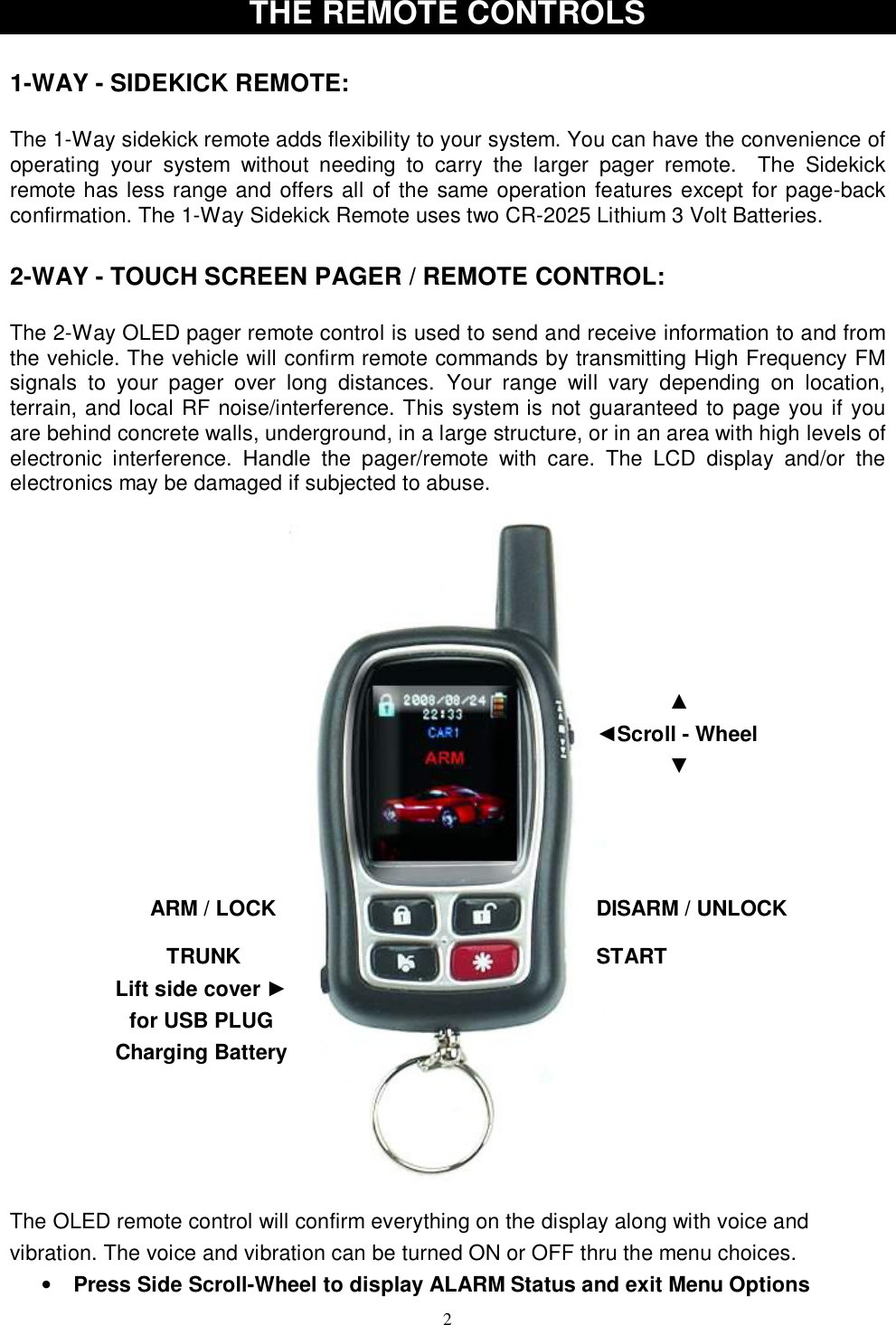   2Lift side cover ►        for USB PLUG Charging Battery THE REMOTE CONTROLS  1-WAY - SIDEKICK REMOTE:  The 1-Way sidekick remote adds flexibility to your system. You can have the convenience of operating your system without needing to carry the larger pager remote.  The Sidekick remote has less range and offers all of the same operation features except for page-back confirmation. The 1-Way Sidekick Remote uses two CR-2025 Lithium 3 Volt Batteries.  2-WAY - TOUCH SCREEN PAGER / REMOTE CONTROL:  The 2-Way OLED pager remote control is used to send and receive information to and from the vehicle. The vehicle will confirm remote commands by transmitting High Frequency FM signals to your pager over long distances. Your range will vary depending on location, terrain, and local RF noise/interference. This system is not guaranteed to page you if you are behind concrete walls, underground, in a large structure, or in an area with high levels of electronic interference. Handle the pager/remote with care. The LCD display and/or the electronics may be damaged if subjected to abuse.  The OLED remote control will confirm everything on the display along with voice and vibration. The voice and vibration can be turned ON or OFF thru the menu choices.  • Press Side Scroll-Wheel to display ALARM Status and exit Menu Options ARM / LOCK  DISARM / UNLOCK START TRUNK ▲ ◄Scroll - Wheel ▼ 