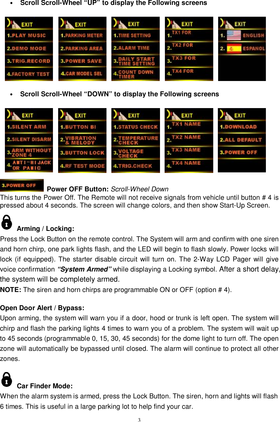   3• Scroll Scroll-Wheel “UP” to display the Following screens             • Scroll Scroll-Wheel “DOWN” to display the Following screens                            Power OFF Button: Scroll-Wheel Down This turns the Power Off. The Remote will not receive signals from vehicle until button # 4 is pressed about 4 seconds. The screen will change colors, and then show Start-Up Screen.   Arming / Locking:   Press the Lock Button on the remote control. The System will arm and confirm with one siren and horn chirp, one park lights flash, and the LED will begin to flash slowly. Power locks will lock (if equipped). The starter disable circuit will turn on. The 2-Way LCD Pager will give voice confirmation “System Armed” while displaying a Locking symbol. After a short delay, the system will be completely armed.  NOTE: The siren and horn chirps are programmable ON or OFF (option # 4).  Open Door Alert / Bypass: Upon arming, the system will warn you if a door, hood or trunk is left open. The system will chirp and flash the parking lights 4 times to warn you of a problem. The system will wait up to 45 seconds (programmable 0, 15, 30, 45 seconds) for the dome light to turn off. The open zone will automatically be bypassed until closed. The alarm will continue to protect all other zones.   Car Finder Mode: When the alarm system is armed, press the Lock Button. The siren, horn and lights will flash 6 times. This is useful in a large parking lot to help find your car. 