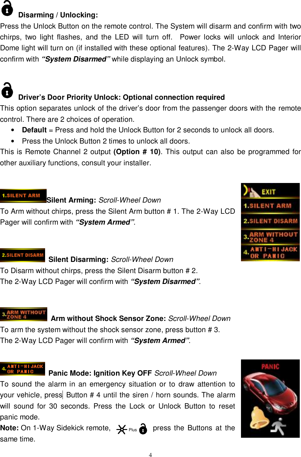   4 Disarming / Unlocking: Press the Unlock Button on the remote control. The System will disarm and confirm with two chirps, two light flashes, and the LED will turn off.  Power locks will unlock and Interior Dome light will turn on (if installed with these optional features). The 2-Way LCD Pager will confirm with “System Disarmed” while displaying an Unlock symbol.     Driver’s Door Priority Unlock: Optional connection required This option separates unlock of the driver’s door from the passenger doors with the remote control. There are 2 choices of operation. • Default = Press and hold the Unlock Button for 2 seconds to unlock all doors. • Press the Unlock Button 2 times to unlock all doors. This is Remote Channel 2 output (Option # 10). This output can also be programmed for other auxiliary functions, consult your installer.   Silent Arming: Scroll-Wheel Down To Arm without chirps, press the Silent Arm button # 1. The 2-Way LCD Pager will confirm with “System Armed”.                                             Silent Disarming: Scroll-Wheel Down To Disarm without chirps, press the Silent Disarm button # 2. The 2-Way LCD Pager will confirm with “System Disarmed”.    Arm without Shock Sensor Zone: Scroll-Wheel Down To arm the system without the shock sensor zone, press button # 3. The 2-Way LCD Pager will confirm with “System Armed”.    Panic Mode: Ignition Key OFF Scroll-Wheel Down To sound the alarm in an emergency situation or to draw attention to your vehicle, press  Button # 4 until the siren / horn sounds. The alarm will sound for 30 seconds. Press the Lock or Unlock Button to reset panic mode. Note: On 1-Way Sidekick remote,  press the Buttons at the same time. Plus