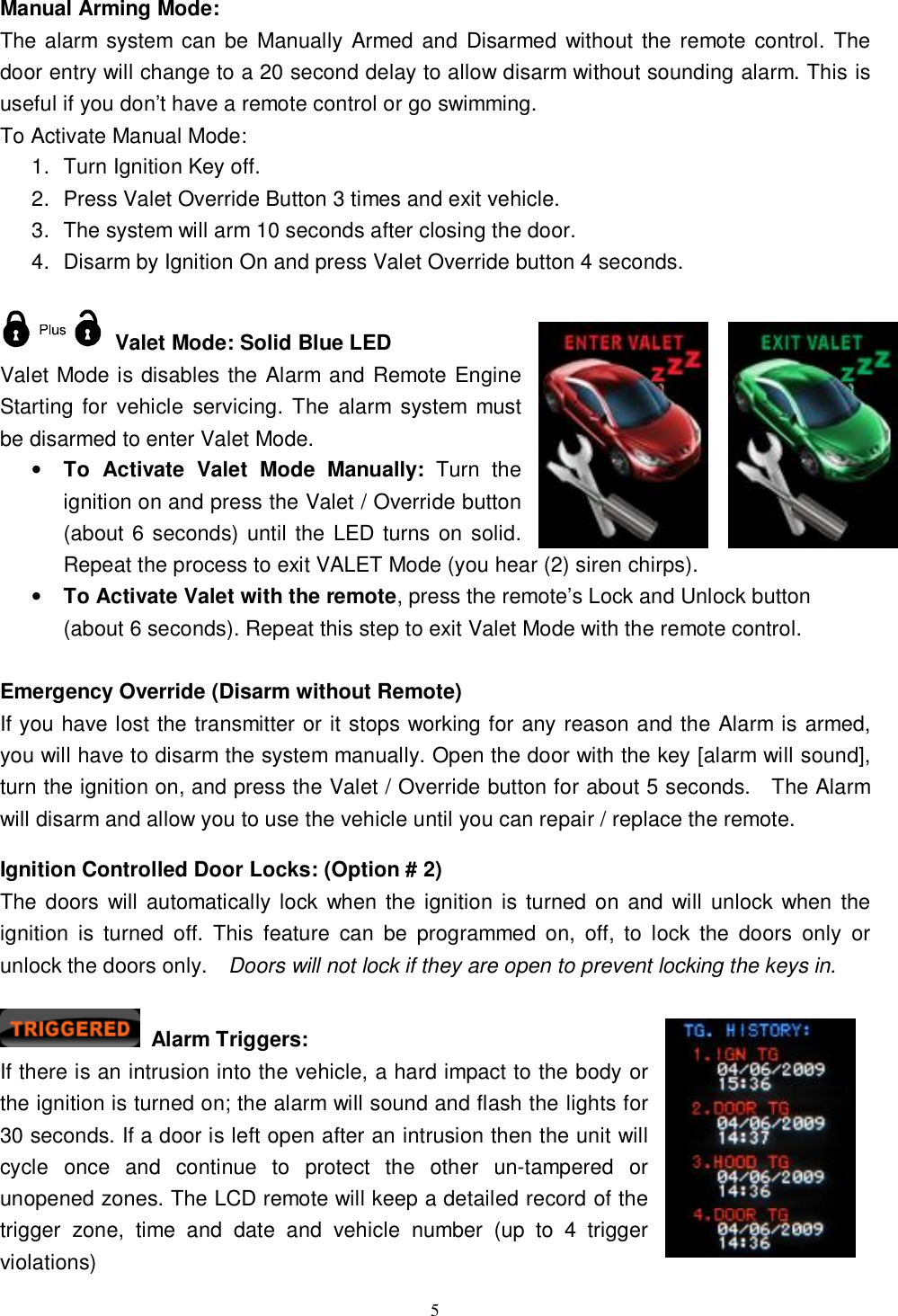   5Manual Arming Mode: The alarm system can be Manually Armed and Disarmed without the remote control. The door entry will change to a 20 second delay to allow disarm without sounding alarm. This is useful if you don’t have a remote control or go swimming. To Activate Manual Mode: 1. Turn Ignition Key off. 2. Press Valet Override Button 3 times and exit vehicle. 3. The system will arm 10 seconds after closing the door. 4. Disarm by Ignition On and press Valet Override button 4 seconds.   Valet Mode: Solid Blue LED Valet Mode is disables the Alarm and Remote Engine Starting for vehicle servicing. The alarm system must be disarmed to enter Valet Mode.  • To Activate Valet Mode Manually: Turn the ignition on and press the Valet / Override button (about 6 seconds) until the LED turns on solid. Repeat the process to exit VALET Mode (you hear (2) siren chirps).  • To Activate Valet with the remote, press the remote’s Lock and Unlock button (about 6 seconds). Repeat this step to exit Valet Mode with the remote control.  Emergency Override (Disarm without Remote) If you have lost the transmitter or it stops working for any reason and the Alarm is armed, you will have to disarm the system manually. Open the door with the key [alarm will sound], turn the ignition on, and press the Valet / Override button for about 5 seconds.  The Alarm will disarm and allow you to use the vehicle until you can repair / replace the remote.  Ignition Controlled Door Locks: (Option # 2) The doors will automatically lock when the ignition is turned on and will unlock when the ignition is turned off. This feature can be programmed on, off, to lock the doors only or unlock the doors only.  Doors will not lock if they are open to prevent locking the keys in.   Alarm Triggers:  If there is an intrusion into the vehicle, a hard impact to the body or the ignition is turned on; the alarm will sound and flash the lights for 30 seconds. If a door is left open after an intrusion then the unit will cycle once and continue to protect the other un-tampered or unopened zones. The LCD remote will keep a detailed record of the trigger zone, time and date and vehicle number (up to 4 trigger violations) 