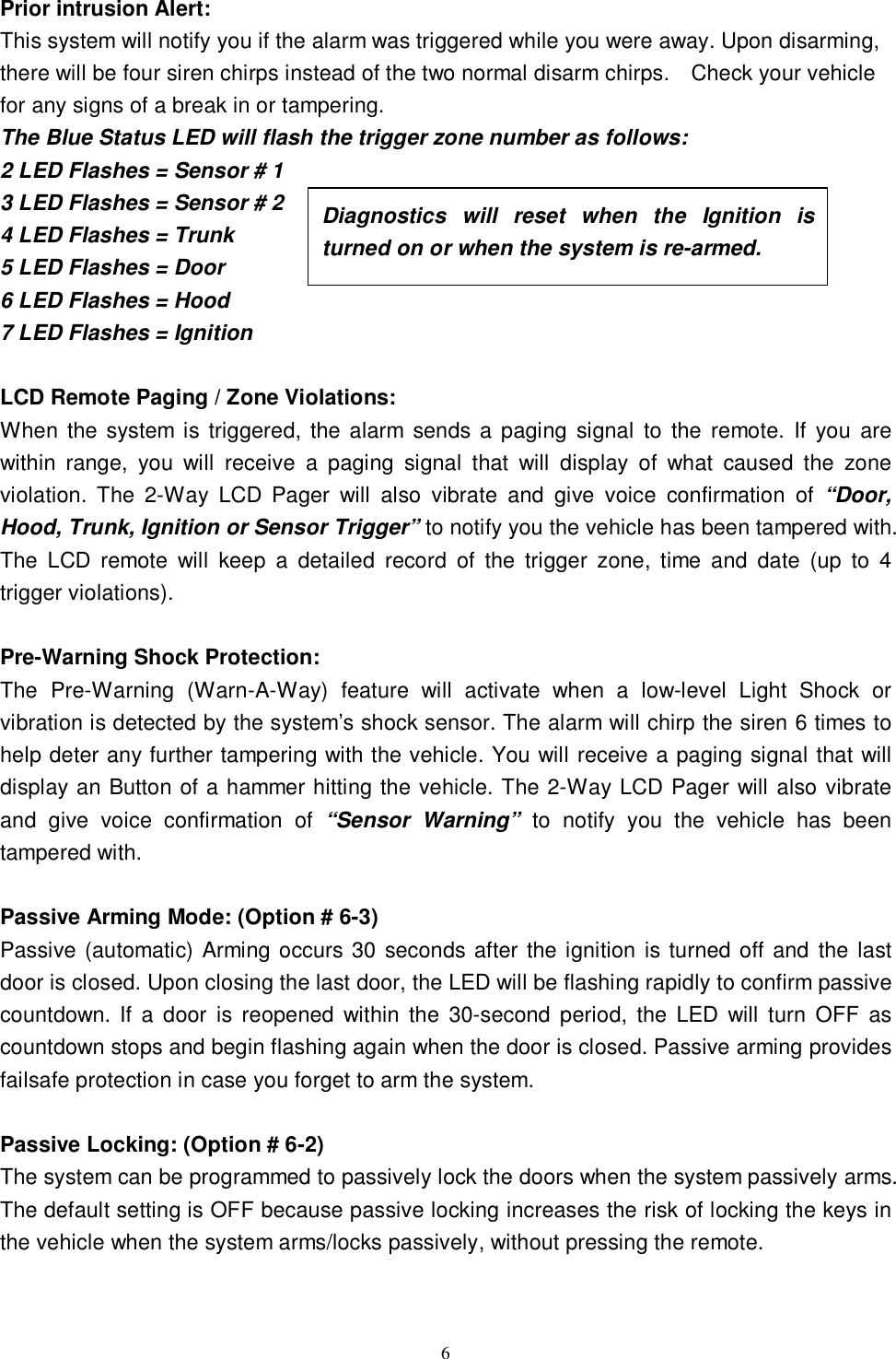   6Prior intrusion Alert: This system will notify you if the alarm was triggered while you were away. Upon disarming, there will be four siren chirps instead of the two normal disarm chirps.  Check your vehicle for any signs of a break in or tampering.  The Blue Status LED will flash the trigger zone number as follows: 2 LED Flashes = Sensor # 1 3 LED Flashes = Sensor # 2 4 LED Flashes = Trunk 5 LED Flashes = Door 6 LED Flashes = Hood 7 LED Flashes = Ignition  LCD Remote Paging / Zone Violations: When the system is triggered, the alarm sends a paging signal to the remote. If you are within range, you will receive a paging signal that will display of what caused the zone violation. The 2-Way LCD Pager will also vibrate and give voice confirmation of  “Door, Hood, Trunk, Ignition or Sensor Trigger” to notify you the vehicle has been tampered with. The LCD remote will keep a detailed record of the trigger zone, time and date (up to 4 trigger violations).  Pre-Warning Shock Protection: The Pre-Warning (Warn-A-Way) feature will activate when a low-level Light Shock or vibration is detected by the system’s shock sensor. The alarm will chirp the siren 6 times to help deter any further tampering with the vehicle. You will receive a paging signal that will display an Button of a hammer hitting the vehicle. The 2-Way LCD Pager will also vibrate and give voice confirmation of  “Sensor Warning”  to notify you the vehicle has been tampered with.  Passive Arming Mode: (Option # 6-3) Passive (automatic) Arming occurs 30 seconds after the ignition is turned off and the last door is closed. Upon closing the last door, the LED will be flashing rapidly to confirm passive countdown. If a door is reopened within the 30-second period, the LED will turn OFF as countdown stops and begin flashing again when the door is closed. Passive arming provides failsafe protection in case you forget to arm the system.  Passive Locking: (Option # 6-2) The system can be programmed to passively lock the doors when the system passively arms. The default setting is OFF because passive locking increases the risk of locking the keys in the vehicle when the system arms/locks passively, without pressing the remote.   Diagnostics will reset when the Ignition is turned on or when the system is re-armed.  